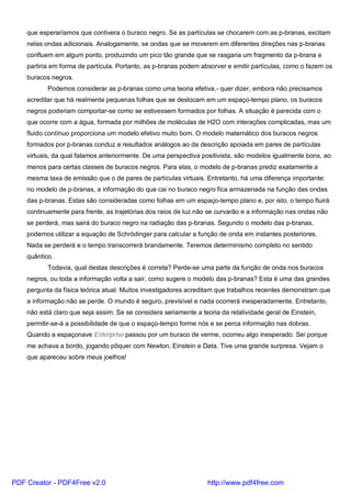 que esperaríamos que contivera o buraco negro. Se as partículas se chocarem com as p-branas, excitam
nelas ondas adicionais. Analogamente, se ondas que se moverem em diferentes direções nas p-branas
confluem em algum ponto, produzindo um pico tão grande que se rasgaria um fragmento da p-brana e
partiria em forma de partícula. Portanto, as p-branas podem absorver e emitir partículas, como o fazem os
buracos negros.
Podemos considerar as p-branas como uma teoria efetiva,- quer dizer, embora não precisamos
acreditar que há realmente pequenas folhas que se deslocam em um espaço-tempo plano, os buracos
negros poderiam comportar-se como se estivessem formados por folhas. A situação é parecida com o
que ocorre com a água, formada por milhões de moléculas de H2O com interações complicadas, mas um
fluido contínuo proporciona um modelo efetivo muito bom. O modelo matemático dos buracos negros
formados por p-branas conduz a resultados análogos ao da descrição apoiada em pares de partículas
virtuais, da qual falamos anteriormente. De uma perspectiva positivista, são modelos igualmente bons, ao
menos para certas classes de buracos negros. Para elas, o modelo de p-branas prediz exatamente a
mesma taxa de emissão que o de pares de partículas virtuais. Entretanto, há uma diferença importante:
no modelo de p-branas, a informação do que cai no buraco negro fica armazenada na função das ondas
das p-branas. Estas são consideradas como folhas em um espaço-tempo plano e, por isto, o tempo fluirá
continuamente para frente, as trajetórias dos raios de luz não se curvarão e a informação nas ondas não
se perderá, mas sairá do buraco negro na radiação das p-branas. Segundo o modelo das p-branas,
podemos utilizar a equação de Schrödinger para calcular a função de onda em instantes posteriores.
Nada se perderá e o tempo transcorrerá brandamente. Teremos determinismo completo no sentido
quântico.
Todavia, qual destas descrições é correta? Perde-se uma parte da função de onda nos buracos
negros, ou toda a informação volta a sair, como sugere o modelo das p-branas? Esta é uma das grandes
pergunta da física teórica atual. Muitos investigadores acreditam que trabalhos recentes demonstram que
a informação não se perde. O mundo é seguro, previsível e nada ocorrerá inesperadamente. Entretanto,
não está claro que seja assim. Se se considera seriamente a teoria da relatividade geral de Einstein,
permitir-se-á a possibilidade de que o espaço-tempo forme nós e se perca informação nas dobras.
Quando a espaçonave Enterprise passou por um buraco de verme, ocorreu algo inesperado. Sei porque
me achava a bordo, jogando pôquer com Newton, Einstein e Data. Tive uma grande surpresa. Vejam o
que apareceu sobre meus joelhos!
PDF Creator - PDF4Free v2.0 http://www.pdf4free.com
 