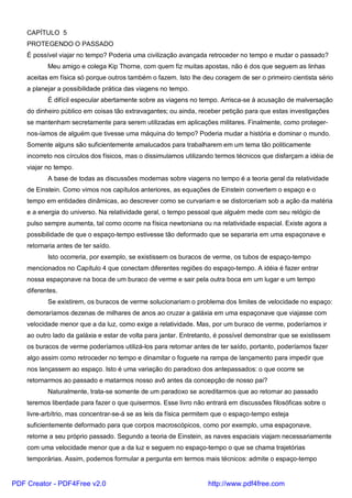 CAPÍTULO 5
PROTEGENDO O PASSADO
É possível viajar no tempo? Poderia uma civilização avançada retroceder no tempo e mudar o passado?
Meu amigo e colega Kip Thorne, com quem fiz muitas apostas, não é dos que seguem as linhas
aceitas em física só porque outros também o fazem. Isto lhe deu coragem de ser o primeiro cientista sério
a planejar a possibilidade prática das viagens no tempo.
É difícil especular abertamente sobre as viagens no tempo. Arrisca-se à acusação de malversação
do dinheiro público em coisas tão extravagantes; ou ainda, receber petição para que estas investigações
se mantenham secretamente para serem utilizadas em aplicações militares. Finalmente, como proteger-
nos-íamos de alguém que tivesse uma máquina do tempo? Poderia mudar a história e dominar o mundo.
Somente alguns são suficientemente amalucados para trabalharem em um tema tão politicamente
incorreto nos círculos dos físicos, mas o dissimulamos utilizando termos técnicos que disfarçam a idéia de
viajar no tempo.
A base de todas as discussões modernas sobre viagens no tempo é a teoria geral da relatividade
de Einstein. Como vimos nos capítulos anteriores, as equações de Einstein convertem o espaço e o
tempo em entidades dinâmicas, ao descrever como se curvariam e se distorceriam sob a ação da matéria
e a energia do universo. Na relatividade geral, o tempo pessoal que alguém mede com seu relógio de
pulso sempre aumenta, tal como ocorre na física newtoniana ou na relatividade espacial. Existe agora a
possibilidade de que o espaço-tempo estivesse tão deformado que se separaria em uma espaçonave e
retornaria antes de ter saído.
Isto ocorreria, por exemplo, se existissem os buracos de verme, os tubos de espaço-tempo
mencionados no Capítulo 4 que conectam diferentes regiões do espaço-tempo. A idéia é fazer entrar
nossa espaçonave na boca de um buraco de verme e sair pela outra boca em um lugar e um tempo
diferentes.
Se existirem, os buracos de verme solucionariam o problema dos limites de velocidade no espaço:
demoraríamos dezenas de milhares de anos ao cruzar a galáxia em uma espaçonave que viajasse com
velocidade menor que a da luz, como exige a relatividade. Mas, por um buraco de verme, poderíamos ir
ao outro lado da galáxia e estar de volta para jantar. Entretanto, é possível demonstrar que se existissem
os buracos de verme poderíamos utilizá-los para retornar antes de ter saído, portanto, poderíamos fazer
algo assim como retroceder no tempo e dinamitar o foguete na rampa de lançamento para impedir que
nos lançassem ao espaço. Isto é uma variação do paradoxo dos antepassados: o que ocorre se
retornarmos ao passado e matarmos nosso avô antes da concepção de nosso pai?
Naturalmente, trata-se somente de um paradoxo se acreditarmos que ao retornar ao passado
teremos liberdade para fazer o que quisermos. Esse livro não entrará em discussões filosóficas sobre o
livre-arbítrio, mas concentrar-se-á se as leis da física permitem que o espaço-tempo esteja
suficientemente deformado para que corpos macroscópicos, como por exemplo, uma espaçonave,
retorne a seu próprio passado. Segundo a teoria de Einstein, as naves espaciais viajam necessariamente
com uma velocidade menor que a da luz e seguem no espaço-tempo o que se chama trajetórias
temporárias. Assim, podemos formular a pergunta em termos mais técnicos: admite o espaço-tempo
PDF Creator - PDF4Free v2.0 http://www.pdf4free.com
 