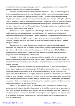curvas temporárias fechadas?; quer dizer, que retornem a seu ponto de começo uma vez ou outra?
Referirei a estes caminhos como «anéis temporários».
Tentemos responder esta pergunta em três níveis. O primeiro é a teoria da relatividade geral de
Einstein, que supõe que o universo tem uma história bem definida e sem nenhuma incerteza. Segundo
esta teoria clássica, temos uma descrição bastante completa. Como vimos, esta teoria não pode ser
completamente correta, porque observamos que a matéria está sujeita à incerteza e flutuações quânticas.
Portanto, sugerimos a pergunta sobre as viagens no tempo a um segundo nível, o da teoria semi-clássica.
Nela, consideramos que a matéria se comporta segundo a teoria quântica, com incerteza e flutuações,
mas que o espaço-tempo está bem definido e é clássico. A descrição resulta menos completa, entretanto,
temos ainda alguma idéia de como proceder.
Finalmente, há a teoria completamente quântica da gravitação, seja lá o que for. Nela, não só a
matéria, assim como tempo e espaço são incertos e flutuam; e nem sequer temos como colocar a
questão da possibilidade de viajar no tempo. A melhor coisa a fazer é perguntar como interpretariam suas
medições os habitantes de regiões em que o espaço-tempo fora aproximadamente clássico e sem
incertezas. Pensariam que houve uma viagem no tempo em regiões de gravitação intensa e grandes
flutuações quânticas?
Começaremos com a teoria clássica: nem o espaço-tempo plano da relatividade espacial
(relatividade sem gravidade) nem os primeiros espaço-tempos curvados que se conheceram permitem
viajar no tempo. Entretanto, resultou autêntica comoção para Einstein que, em 1949, Kurt Gödel, do
teorema de Gödel, descobrisse um espaço-tempo que descrevia um universo cheio de matéria em
rotação, e que tinha anéis temporários em cada ponto.
A solução de Gödel exigia uma constante cosmológica, que pode existir ou não na natureza,
porém, posteriormente, encontraram-se outras soluções que por sorte não requeriam tal constante. Um
caso particularmente interessante corresponde a duas cordas cósmicas que se atravessam mutuamente
a grande velocidade.
As cordas cósmicas não devem ser confundidas com as cordas da teoria de cordas, embora
tenham alguma relação, tratam-se de objetos que têm longitude cuja seção transversal é minúscula. Sua
existência é predita por algumas teorias de partículas elementares. Fora de uma corda cósmica, o
espaço-tempo é plano. Entretanto, é um espaço-tempo plano que falta um setor circular, cujo o vértice se
acharia na corda. A situação é parecida com um cone: tomemos um círculo de papel e lhe recortemos um
setor, como uma porção de bolo, cujo vértice esteja no centro do círculo. Tiremos a peça que recortamos
e peguemos entre si as bordas da peça restante, de maneira que obtenhamos um cone. Este representa
o espaço-tempo ao redor de uma corda cósmica.
Observe-se que como a superfície do cone é a folha plana inicial (menos o setor circular que
recortamos), ainda podemos chamá-la «plana» exceto no vértice. Mas, neste há uma curvatura, como o
indica o fato de que um círculo esboçado a seu redor tem uma circunferência menor que a que teria um
círculo do mesmo raio e o mesmo centro na folha plana original. Em outras palavras, um círculo ao redor
do vértice é mais curto do que esperaríamos para um círculo daquele raio em um espaço plano, por
causa do setor subtraído.
PDF Creator - PDF4Free v2.0 http://www.pdf4free.com
 