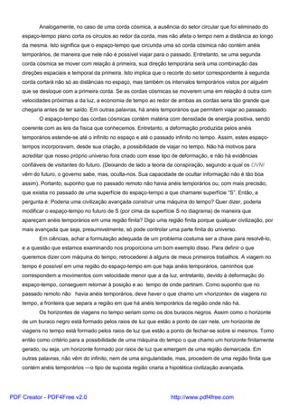 Analogamente, no caso de uma corda cósmica, a ausência do setor circular que foi eliminado do
espaço-tempo plano corta os círculos ao redor da corda, mas não afeta o tempo nem a distância ao longo
da mesma. Isto significa que o espaço-tempo que circunda uma só corda cósmica não contém anéis
temporários, de maneira que nele não é possível viajar para o passado. Entretanto, se uma segunda
corda cósmica se mover com relação à primeira, sua direção temporária será uma combinação das
direções espaciais e temporal da primeira. Isto implica que o recorte do setor correspondente à segunda
corda cortará não só as distâncias no espaço, mas também os intervalos temporários vistos por alguém
que se desloque com a primeira corda. Se as cordas cósmicas se moverem uma em relação à outra com
velocidades próximas a da luz, a economia de tempo ao redor de ambas as cordas seria tão grande que
chegaria antes de ter saído. Em outras palavras, há anéis temporários que permitem viajar ao passado.
O espaço-tempo das cordas cósmicas contém matéria com densidade de energia positiva, sendo
coerente com as leis da física que conhecemos. Entretanto, a deformação produzida pelos anéis
temporários estende-se até o infinito no espaço e até o passado infinito no tempo. Assim, estes espaço-
tempos incorporavam, desde sua criação, a possibilidade de viajar no tempo. Não há motivos para
acreditar que nosso próprio universo fora criado com esse tipo de deformação, e não há evidências
confiáveis de visitantes do futuro. (Deixando de lado a teoria da conspiração, segundo a qual os OVNI
vêm do futuro, o governo sabe, mas, oculta-nos. Sua capacidade de ocultar informação não é tão boa
assim). Portanto, suponho que no passado remoto não havia anéis temporários ou, com mais precisão,
que existia no passado de uma superfície do espaço-tempo a que chamarei superfície “S”. Então, a
pergunta é: Poderia uma civilização avançada construir uma máquina do tempo? Quer dizer, poderia
modificar o espaço-tempo no futuro de S (por cima da superfície S no diagrama) de maneira que
apareçam anéis temporários em uma região finita? Digo uma região finita porque qualquer civilização, por
mais avançada que seja, presumivelmente, só pode controlar uma parte finita do universo.
Em ciências, achar a formulação adequada de um problema costuma ser a chave para resolvê-lo,
e a questão que estamos examinando nos proporciona um bom exemplo disso. Para definir o que
queremos dizer com máquina do tempo, retrocederei à alguns de meus primeiros trabalhos. A viagem no
tempo é possível em uma região do espaço-tempo em que haja anéis temporários, caminhos que
correspondem a movimentos com velocidade menor que a da luz, entretanto, devido à deformação do
espaço-tempo, conseguem retornar à posição e ao tempo de onde partiram. Como suponho que no
passado remoto não havia anéis temporários, deve haver o que chamo um «horizonte» de viagens no
tempo, a fronteira que separa a região em que há anéis temporários da região onde não há.
Os horizontes de viagens no tempo seriam como os dos buracos negros. Assim como o horizonte
de um buraco negro está formado pelos raios de luz que estão a ponto de cair nele, um horizonte de
viagens no tempo está formado pelos raios de luz que estão a ponto de fechar-se sobre si mesmos. Tomo
então como critério para a possibilidade de uma máquina do tempo o que chamo um horizonte finitamente
gerado, ou seja, um horizonte formado por raios de luz que emergem de uma região demarcada. Em
outras palavras, não vêm do infinito, nem de uma singularidade, mas, procedem de uma região finita que
contém anéis temporários —o tipo de suposta região criaria a hipotética civilização avançada.
PDF Creator - PDF4Free v2.0 http://www.pdf4free.com
 