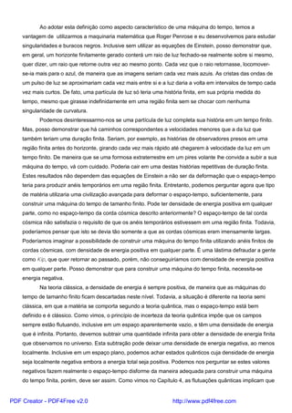 Ao adotar esta definição como aspecto característico de uma máquina do tempo, temos a
vantagem de utilizarmos a maquinaria matemática que Roger Penrose e eu desenvolvemos para estudar
singularidades e buracos negros. Inclusive sem utilizar as equações de Einstein, posso demonstrar que,
em geral, um horizonte finitamente gerado conterá um raio de luz fechado-se realmente sobre si mesmo,
quer dizer, um raio que retorne outra vez ao mesmo ponto. Cada vez que o raio retornasse, locomover-
se-ia mais para o azul, de maneira que as imagens seriam cada vez mais azuis. As cristas das ondas de
um pulso de luz se aproximariam cada vez mais entre si e a luz daria a volta em intervalos de tempo cada
vez mais curtos. De fato, uma partícula de luz só teria uma história finita, em sua própria medida do
tempo, mesmo que girasse indefinidamente em uma região finita sem se chocar com nenhuma
singularidade de curvatura.
Podemos desinteressarmo-nos se uma partícula de luz completa sua história em um tempo finito.
Mas, posso demonstrar que há caminhos correspondentes a velocidades menores que a da luz que
também teriam uma duração finita. Seriam, por exemplo, as histórias de observadores presos em uma
região finita antes do horizonte, girando cada vez mais rápido até chegarem à velocidade da luz em um
tempo finito. De maneira que se uma formosa extraterrestre em um pires volante lhe convida a subir a sua
máquina do tempo, vá com cuidado. Poderia cair em uma destas histórias repetitivas de duração finita.
Estes resultados não dependem das equações de Einstein a não ser da deformação que o espaço-tempo
teria para produzir anéis temporários em uma região finita. Entretanto, podemos perguntar agora que tipo
de matéria utilizaria uma civilização avançada para deformar o espaço-tempo, suficientemente, para
construir uma máquina do tempo de tamanho finito. Pode ter densidade de energia positiva em qualquer
parte, como no espaço-tempo da corda cósmica descrito anteriormente? O espaço-tempo de tal corda
cósmica não satisfazia o requisito de que os anéis temporários estivessem em uma região finita. Todavia,
poderíamos pensar que isto se devia tão somente a que as cordas cósmicas eram imensamente largas.
Poderíamos imaginar a possibilidade de construir uma máquina do tempo finita utilizando anéis finitos de
cordas cósmicas, com densidade de energia positiva em qualquer parte. É uma lástima defraudar a gente
como Kip, que quer retornar ao passado, porém, não conseguiríamos com densidade de energia positiva
em qualquer parte. Posso demonstrar que para construir uma máquina do tempo finita, necessita-se
energia negativa.
Na teoria clássica, a densidade de energia é sempre positiva, de maneira que as máquinas do
tempo de tamanho finito ficam descartadas neste nível. Todavia, a situação é diferente na teoria semi
clássica, em que a matéria se comporta segundo a teoria quântica, mas o espaço-tempo está bem
definido e é clássico. Como vimos, o princípio de incerteza da teoria quântica impõe que os campos
sempre estão flutuando, inclusive em um espaço aparentemente vazio, e têm uma densidade de energia
que é infinita. Portanto, devemos subtrair uma quantidade infinita para obter a densidade de energia finita
que observamos no universo. Esta subtração pode deixar uma densidade de energia negativa, ao menos
localmente. Inclusive em um espaço plano, podemos achar estados quânticos cuja densidade de energia
seja localmente negativa embora a energia total seja positiva. Podemos nos perguntar se estes valores
negativos fazem realmente o espaço-tempo disforme da maneira adequada para construir uma máquina
do tempo finita, porém, deve ser assim. Como vimos no Capítulo 4, as flutuações quânticas implicam que
PDF Creator - PDF4Free v2.0 http://www.pdf4free.com
 