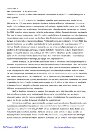 CAPÍTULO 1
BREVE HISTORIA DA RELATIVIDADE
Como Einstein formulou as bases das duas teorias fundamentais do século XX: a relatividade geral e a
teoria quântica.
Albert ElNSTEIN, o descobridor das teorias especial e geral da Relatividade, nasceu no Ulm,
Alemanha, em 1879, mas ao ano seguinte a família se deslocou a Munique, onde seu pai, Hermann, e
seu tio, Jakob, estabeleceram um pequeno e não muito próspero negócio de eletricidade. Albert não foi
um menino prodígio, mas as afirmações de que tirava muito más notas escolar parecem ser um exagero.
Em 1894, o negócio paterno quebrou e a família se transladou a Melam. Seus pais decidiram que deveria
ficar para terminar o curso escolar, mas Albert odiava o autoritarismo de sua escola e, ao cabo de poucos
meses, deixou-a para reunir-se com sua família na Itália. Posteriormente, completou sua educação em
Zurique, onde se graduou na prestigiosa Escola Politécnica Federal, conhecida como ETH, em 1900. Seu
aspecto discutidor e sua aversão à autoridade não foi muito apreciado entre os professores da ETH e
nenhum deles lhe ofereceu um posto de assistente, que era a rota normal para começar uma carreira
acadêmica. Dois anos depois, conseguiu um posto de trabalho no escritório na Suíça de patentes em
Berna. Foi enquanto ocupava este posto que, em 1905, escreveu três artigos que lhe estabeleceram
como um dos principais cientistas do mundo e iniciou duas revoluções conceituadas —revoluções que
trocaram nossa compreensão do tempo, do espaço, e da própria realidade.
No final do século XIX, os cientistas acreditavam achar-se próximos a uma descrição completa da
natureza. Imaginavam que o espaço estava cheio de um meio contínuo denominado o «éter». Os raios de
luz e os sinais de raio eram ondas neste éter, tal como o som consiste em ondas de pressão no ar. Tudo
o que faltava para uma teoria completa eram medições cuidadosas das propriedades elásticas do éter.
De fato, avançando-se a tais medições, o laboratório Jefferson da Universidade do Harvard foi construído
sem nenhum prego de ferro, para não interferir com as delicadas medições magnéticas. Entretanto, os
desenhistas esqueceram que os tijolos avermelhados com que estão construídos o laboratório e a maioria
dos edifícios de Harvard contêm grandes quantidades de ferro. O edifício ainda é utilizado na atualidade,
embora em Harvard não estão ainda muito seguros de quanto peso pode sustentar o piso de uma
biblioteca sem pregos de ferro que o sustentam.
No final do século, começaram a aparecer discrepâncias com a idéia de um éter que o enchesse
todo, acreditava-se que a luz se propagaria pelo éter com uma velocidade fixa, mas que se um
observador viajava pelo éter na mesma direção que a luz, a velocidade desta lhe pareceria menor, e se
viajava em direção oposta a da luz, sua velocidade lhe pareceria maior.
Entretanto, uma série de experimentos não conseguiu confirmar esta idéia. Os experimentos mais
cuidadosos e precisos foram os realizados pelo Albert Michelson e Edward Morley na Case School of
Applied Science, em Cleveland, Ohio, em 1887, em que compararam a velocidade da luz de dois raios
mutuamente perpendiculares. Quando a Terra gira sobre seu eixo e ao redor do Sol, o aparelho se
desloca pelo éter com rapidez e direção variáveis. Mas Michelson e Morley não observaram diferenças
diárias nem anuais entre as velocidades de ambos os raios de luz. Era como se esta viajasse sempre
PDF Creator - PDF4Free v2.0 http://www.pdf4free.com
 