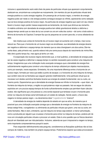 inclusive o aparentemente vazio está cheio de pares de partículas virtuais que aparecem conjuntamente,
deslocam-se, encontram-se e aniquilam-se mutuamente. Um membro do par de partículas virtuais terá
energia positiva e o outro energia negativa. Em presença de um buraco negro, o membro de energia
negativa pode cair neste e o de energia positiva consegue escapar ao infinito, aparecendo como radiação
que se leva energia positiva do buraco negro. As partículas de energia negativa que caem em seu interior
fazem o buraco negro perder massa evaporando-se lentamente, de modo que diminua seu tamanho.
A matéria ordinária com densidade de energia positiva tem efeito gravitacional atrativo e deforma o
espaço-tempo sendo que os raios de luz se curvam os uns em volta dos outros —tal como a bola sobre a
lâmina de borracha do Capítulo 2 sempre faz que às pequenas se curvem para ela, e nunca afastando-se
dela.
Isto implica que a área do horizonte de um buraco negro só aumenta com o tempo, mas nunca
reduzir-se. Para que o horizonte de um buraco negro se encolhesse, sua densidade de energia deveria
ser negativa e deformar o espaço-tempo de maneira que os raios divergissem uns dos outros. Dei-me
conta disso, pela primeira vez, quando estava indo pra cama pouco depois do nascimento de minha filha.
Não direi quanto tempo faz, mas agora já tenho um neto.
A evaporação dos buracos negros demonstra que, a nível quântico, a densidade de energia pode
ser às vezes negativa e deformar o espaço-tempo no sentido necessário para construir uma máquina do
tempo. Imaginemos que uma civilização muito avançada conseguiu que a densidade de energia fora
suficientemente negativa para construir uma máquina do tempo utilizável por objetos macroscópicos,
como por exemplo, naves espaciais. Entretanto, há uma importante diferença entre o horizonte de um
buraco negro, formado por raios que estão a ponto de escapar, e o horizonte de uma máquina do tempo,
que contém raios de luz fechados que seguem girando indefinidamente. Uma partícula virtual que se
movesse num destes caminhos fechados levaria sua energia do estado fundamental, vez ou outra, ao
mesmo ponto. Esperaríamos que a densidade de energia fizesse-se infinita no horizonte —quer dizer, na
fronteira da máquina do tempo, a região na qual podemos viajar ao passado. Isto se segue de cálculos
explícitos em uns poucos espaço-tempos de fundo suficientemente simples que permitem fazer cálculos
exatos. Isto significaria que uma pessoa ou uma sonda espacial que tentasse cruzar o horizonte para
entrar na máquina do tempo seria fulminada por um estalo de radiação. Sendo assim, o futuro das
viagens no tempo parece negro —ou deveríamos dizer “cegadoramente” branco?
A densidade de energia da matéria depende do estado em que se acha, de maneira que é
possível que uma civilização avançada consiga que a densidade de energia na fronteira da máquina do
tempo esteja finita, «congelando» ou eliminando as partículas virtuais que giram, uma vez ou outra, em
anéis fechados. Não é claro, entretanto, que tal máquina do tempo seja estável: a menor perturbação,
como a produzida por alguém que cruzasse o horizonte para entrar na máquina do tempo, poderia pôr de
novo em circulação partículas virtuais e provocar um estalo. Esta é uma questão que os físicos deveriam
discutir em liberdade sem ser ridicularizados. Inclusive, sabendo-se que é impossível a viagem no tempo,
seria importante compreendermos porquê é assim.
Para responder definitivamente esta pergunta, consideremos as flutuações quânticas não só dos
campos de matéria, mas também do próprio espaço-tempo. Poderíamos esperar que estas provocassem
PDF Creator - PDF4Free v2.0 http://www.pdf4free.com
 