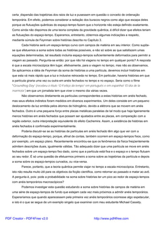certa dispersão das trajetórias dos raios de luz e pusessem em questão o conceito de ordenação
temporária. Em efeito, podemos considerar a radiação dos buracos negros como algo que escapa deles
porque as flutuações quânticas do espaço-tempo fazem que o horizonte não esteja definido exatamente.
Como ainda não dispomos de uma teoria completa da gravidade quântica, é difícil dizer que efeitos teriam
as flutuações do espaço-tempo. Esperamos, entretanto, obtermos algumas indicações a respeito,
mediante súmula de Feynman sobre histórias descrita no Capítulo 3.
Cada história será um espaço-tempo curvo com campos de matéria em seu interior. Como supõe-
se que efetuemos a soma sobre todas as histórias possíveis, e não só sobre as que satisfazem umas
equações determinadas, tal resultado incluiria espaço-tempos suficientemente deformados para permitir a
viagem ao passado. Pergunta-se então: por que não há viagens no tempo em qualquer ponto? A resposta
é que a escala microscópica têm lugar, efetivamente, para a viagem no tempo, mas não as observamos.
Se aplicarmos a idéia de Feynman da soma de histórias a uma partícula, devemos incluir histórias em
que esta vá mais rápido que a luz e inclusive retroceda no tempo. Em particular, haveria histórias em que
a partícula giraria uma vez ou outra em anéis fechados no tempo e no espaço. Seria como o filme
“Groundhog Day” (recebeu o título “O Feitiço do tempo” em português e em espanhol “El día de la
marmota”) em que um jornalista tem que viver o mesmo dia várias vezes.
Não observamos diretamente as partículas correspondentes a estas histórias em anéis fechado,
mas seus efeitos indiretos foram medidos em diversos experimentos. Um deles consiste em um pequeno
deslocamento da luz emitida pelos átomos de hidrogênio, devido a elétrons que se movem em anéis
fechados. Outro é uma pequena força entre placas metálicas paralelas de tal modo que haja ligeiramente
menos histórias em anéis fechados que possam ser ajustados entre as placas, em comparação com a
região exterior, outra interpretação equivalente do efeito Cachemira. Assim, a existência de histórias em
anéis fechados é confirmada experimentalmente.
Poderia discutir-se se as histórias de partículas em anéis fechado têm algo que ver com a
deformação do espaço-tempo, porque, afinal de contas, também ocorrem em espaço-tempos fixos, como
por exemplo, um espaço plano. Recentemente encontrou-se que os fenômenos da física freqüentemente
admitem descrições duais, igualmente válidas. Tão adequado dizer que uma partícula se move em anéis
fechados sobre um espaço-tempo fixo dado, como que a partícula está fixa e o espaço e o tempo flutuam
ao seu redor. É só uma questão de efetuarmos primeiro a soma sobre as trajetórias da partícula e depois
a soma sobre os espaço-tempos curvados, ou vice-versa.
Parece, portanto, que a teoria quântica permite viajar no tempo a escala microscópica. Entretanto,
isto não resulta muito útil para os objetivos da ficção científica, como retornar ao passado e matar ao avô.
A pergunta é, pois: pode a probabilidade na soma sobre histórias ter um pico ao redor de espaço-tempos
com anéis temporários macroscópicos?
Podemos investigar esta questão estudando a soma sobre histórias de campos de matéria em
uma série de espaço-tempos de fundo que estejam cada vez mais próximos a admitir anéis temporários.
Esperaríamos que quando aparecessem pela primeira vez anéis temporários ocorresse algo espetacular,
e isto é o que se segue de um exemplo singelo que examinei com meu estudante Michael Cassidy.
PDF Creator - PDF4Free v2.0 http://www.pdf4free.com
 