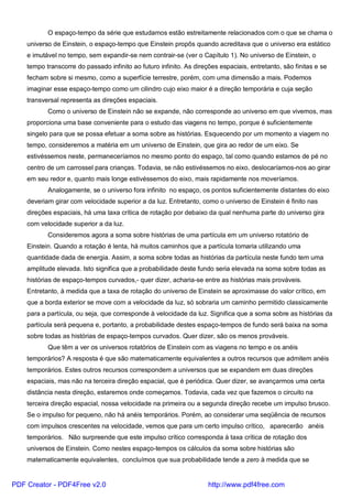 O espaço-tempo da série que estudamos estão estreitamente relacionados com o que se chama o
universo de Einstein, o espaço-tempo que Einstein propôs quando acreditava que o universo era estático
e imutável no tempo, sem expandir-se nem contrair-se (ver o Capítulo 1). No universo de Einstein, o
tempo transcorre do passado infinito ao futuro infinito. As direções espaciais, entretanto, são finitas e se
fecham sobre si mesmo, como a superfície terrestre, porém, com uma dimensão a mais. Podemos
imaginar esse espaço-tempo como um cilindro cujo eixo maior é a direção temporária e cuja seção
transversal representa as direções espaciais.
Como o universo de Einstein não se expande, não corresponde ao universo em que vivemos, mas
proporciona uma base conveniente para o estudo das viagens no tempo, porque é suficientemente
singelo para que se possa efetuar a soma sobre as histórias. Esquecendo por um momento a viagem no
tempo, consideremos a matéria em um universo de Einstein, que gira ao redor de um eixo. Se
estivéssemos neste, permaneceríamos no mesmo ponto do espaço, tal como quando estamos de pé no
centro de um carrossel para crianças. Todavia, se não estivéssemos no eixo, deslocaríamos-nos ao girar
em seu redor e, quanto mais longe estivéssemos do eixo, mais rapidamente nos moveríamos.
Analogamente, se o universo fora infinito no espaço, os pontos suficientemente distantes do eixo
deveriam girar com velocidade superior a da luz. Entretanto, como o universo de Einstein é finito nas
direções espaciais, há uma taxa crítica de rotação por debaixo da qual nenhuma parte do universo gira
com velocidade superior a da luz.
Consideremos agora a soma sobre histórias de uma partícula em um universo rotatório de
Einstein. Quando a rotação é lenta, há muitos caminhos que a partícula tomaria utilizando uma
quantidade dada de energia. Assim, a soma sobre todas as histórias da partícula neste fundo tem uma
amplitude elevada. Isto significa que a probabilidade deste fundo seria elevada na soma sobre todas as
histórias de espaço-tempos curvados,- quer dizer, acharia-se entre as histórias mais prováveis.
Entretanto, à medida que a taxa de rotação do universo de Einstein se aproximasse do valor crítico, em
que a borda exterior se move com a velocidade da luz, só sobraria um caminho permitido classicamente
para a partícula, ou seja, que corresponde à velocidade da luz. Significa que a soma sobre as histórias da
partícula será pequena e, portanto, a probabilidade destes espaço-tempos de fundo será baixa na soma
sobre todas as histórias de espaço-tempos curvados. Quer dizer, são os menos prováveis.
Que têm a ver os universos rotatórios de Einstein com as viagens no tempo e os anéis
temporários? A resposta é que são matematicamente equivalentes a outros recursos que admitem anéis
temporários. Estes outros recursos correspondem a universos que se expandem em duas direções
espaciais, mas não na terceira direção espacial, que é periódica. Quer dizer, se avançarmos uma certa
distância nesta direção, estaremos onde começamos. Todavia, cada vez que fazemos o circuito na
terceira direção espacial, nossa velocidade na primeira ou a segunda direção recebe um impulso brusco.
Se o impulso for pequeno, não há anéis temporários. Porém, ao considerar uma seqüência de recursos
com impulsos crescentes na velocidade, vemos que para um certo impulso crítico, aparecerão anéis
temporários. Não surpreende que este impulso crítico corresponda à taxa crítica de rotação dos
universos de Einstein. Como nestes espaço-tempos os cálculos da soma sobre histórias são
matematicamente equivalentes, concluímos que sua probabilidade tende a zero à medida que se
PDF Creator - PDF4Free v2.0 http://www.pdf4free.com
 