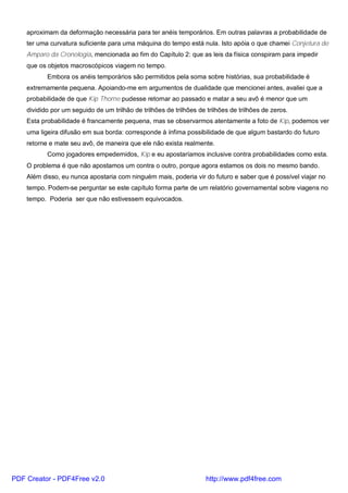aproximam da deformação necessária para ter anéis temporários. Em outras palavras a probabilidade de
ter uma curvatura suficiente para uma máquina do tempo está nula. Isto apóia o que chamei Conjetura de
Amparo da Cronologia, mencionada ao fim do Capítulo 2: que as leis da física conspiram para impedir
que os objetos macroscópicos viagem no tempo.
Embora os anéis temporários são permitidos pela soma sobre histórias, sua probabilidade é
extremamente pequena. Apoiando-me em argumentos de dualidade que mencionei antes, avaliei que a
probabilidade de que Kip Thorne pudesse retornar ao passado e matar a seu avô é menor que um
dividido por um seguido de um trilhão de trilhões de trilhões de trilhões de trilhões de zeros.
Esta probabilidade é francamente pequena, mas se observarmos atentamente a foto de Kip, podemos ver
uma ligeira difusão em sua borda: corresponde à ínfima possibilidade de que algum bastardo do futuro
retorne e mate seu avô, de maneira que ele não exista realmente.
Como jogadores empedernidos, Kip e eu apostaríamos inclusive contra probabilidades como esta.
O problema é que não apostamos um contra o outro, porque agora estamos os dois no mesmo bando.
Além disso, eu nunca apostaria com ninguém mais, poderia vir do futuro e saber que é possível viajar no
tempo. Podem-se perguntar se este capítulo forma parte de um relatório governamental sobre viagens no
tempo. Poderia ser que não estivessem equivocados.
PDF Creator - PDF4Free v2.0 http://www.pdf4free.com
 