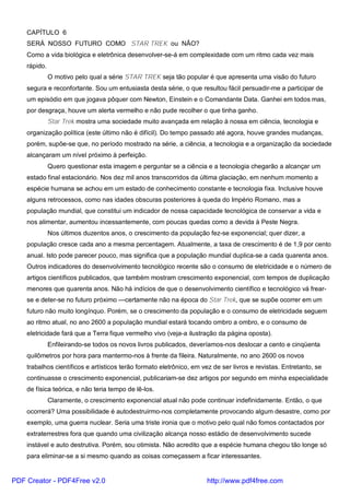 CAPÍTULO 6
SERÁ NOSSO FUTURO COMO STAR TREK ou NÃO?
Como a vida biológica e eletrônica desenvolver-se-á em complexidade com um ritmo cada vez mais
rápido.
O motivo pelo qual a série STAR TREK seja tão popular é que apresenta uma visão do futuro
segura e reconfortante. Sou um entusiasta desta série, o que resultou fácil persuadir-me a participar de
um episódio em que jogava pôquer com Newton, Einstein e o Comandante Data. Ganhei em todos mas,
por desgraça, houve um alerta vermelho e não pude recolher o que tinha ganho.
Star Trek mostra uma sociedade muito avançada em relação à nossa em ciência, tecnologia e
organização política (este último não é difícil). Do tempo passado até agora, houve grandes mudanças,
porém, supõe-se que, no período mostrado na série, a ciência, a tecnologia e a organização da sociedade
alcançaram um nível próximo à perfeição.
Quero questionar esta imagem e perguntar se a ciência e a tecnologia chegarão a alcançar um
estado final estacionário. Nos dez mil anos transcorridos da última glaciação, em nenhum momento a
espécie humana se achou em um estado de conhecimento constante e tecnologia fixa. Inclusive houve
alguns retrocessos, como nas idades obscuras posteriores à queda do Império Romano, mas a
população mundial, que constitui um indicador de nossa capacidade tecnológica de conservar a vida e
nos alimentar, aumentou incessantemente, com poucas quedas como a devida à Peste Negra.
Nos últimos duzentos anos, o crescimento da população fez-se exponencial; quer dizer, a
população cresce cada ano a mesma percentagem. Atualmente, a taxa de crescimento é de 1,9 por cento
anual. Isto pode parecer pouco, mas significa que a população mundial duplica-se a cada quarenta anos.
Outros indicadores do desenvolvimento tecnológico recente são o consumo de eletricidade e o número de
artigos científicos publicados, que também mostram crescimento exponencial, com tempos de duplicação
menores que quarenta anos. Não há indícios de que o desenvolvimento científico e tecnológico vá frear-
se e deter-se no futuro próximo —certamente não na época do Star Trek, que se supõe ocorrer em um
futuro não muito longínquo. Porém, se o crescimento da população e o consumo de eletricidade seguem
ao ritmo atual, no ano 2600 a população mundial estará tocando ombro a ombro, e o consumo de
eletricidade fará que a Terra fique vermelho vivo (veja-a ilustração da página oposta).
Enfileirando-se todos os novos livros publicados, deveríamos-nos deslocar a cento e cinqüenta
quilômetros por hora para mantermo-nos à frente da fileira. Naturalmente, no ano 2600 os novos
trabalhos científicos e artísticos terão formato eletrônico, em vez de ser livros e revistas. Entretanto, se
continuasse o crescimento exponencial, publicariam-se dez artigos por segundo em minha especialidade
de física teórica, e não teria tempo de lê-los.
Claramente, o crescimento exponencial atual não pode continuar indefinidamente. Então, o que
ocorrerá? Uma possibilidade é autodestruirmo-nos completamente provocando algum desastre, como por
exemplo, uma guerra nuclear. Seria uma triste ironia que o motivo pelo qual não fomos contactados por
extraterrestres fora que quando uma civilização alcança nosso estádio de desenvolvimento sucede
instável e auto destrutiva. Porém, sou otimista. Não acredito que a espécie humana chegou tão longe só
para eliminar-se a si mesmo quando as coisas começassem a ficar interessantes.
PDF Creator - PDF4Free v2.0 http://www.pdf4free.com
 