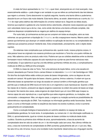 A visão de futuro apresentada no Star Trek —quer dizer, alcançando-se um nível avançado, mas,
essencialmente estático— pode chegar a ser verdade no que se refere ao conhecimento das leis básicas
que regem o universo. Como descreverei no capítulo seguinte, haveria uma teoria última e poderíamos
descobri-la em um futuro não muito distante. Esta teoria última, se existir, determinaria se o sonho do Star
Trek de viajar pelos atalhos das deformações do universo realizar-se-á. Segundo as idéias atuais,
teremos que explorar a galáxia de uma maneira lenta e aborrecida, utilizando naves espaciais que viajam
com velocidade menor que a da luz, mas, como ainda não temos uma teoria unificada completa, não
podemos desprezar completamente as viagens por atalhos do espaço-tempo.
Por outro lado, já conhecemos as leis que se cumprem em todas as situações, salvo as mais
extremas: as que governam a tripulação do Enterprise, se não a espaçonave mesma. Mesmo assim, não
parece que tenhamos que alcançar um estado estático na aplicação de tais leis ou na complexidade dos
sistemas que possamos produzir mediante elas. Esta complexidade, precisamente, será o objeto deste
capítulo.
Os sistemas mais complicados que conhecemos são, quando muito, nossos próprios corpos. A
vida parece haver-se originado nos oceanos primitivos que recobriam a Terra faz uns quatro milhões de
anos. Não sabemos como se produziu este início. Poderia ser que as colisões aleatórias entre os átomos
formassem macro moléculas capazes de auto reproduzir-se e juntar-se para formar estruturas mais
complicadas. O que sabemos é que faz uns três bilhões quinhentos milhões de anos, a complicadíssima
molécula do DNA (ou ADN) já tinha emergido.
O DNA é a base da vida na Terra. Tem uma estrutura de dupla hélice, como uma escada em
caracol, descoberta por Francis Crick e James Watson no laboratório Cavendish de Cambridge em 1953.
Os dois fios da dupla hélice estão unidos por pares de bases nitrogenadas, como os degraus de uma
escada em caracol. Há quatro tipos de bases: citosina, guanina, timina e adenina. A ordem em que as
diferentes bases se apresentam ao longo da escada em caracol contém a informação genética que
permite que a molécula de DNA reuna em torno de si um organismo e auto reproduza-se. Quando o DNA
faz cópias de si mesmo, produzem-se alguns enganos ocasionais na ordem dos pares de bases ao longo
da espiral. Na maioria dos casos, estes enganos de cópia fazem que um novo DNA seja incapaz ou
menos capaz de auto reproduzir-se, o qual significa que estes enganos genéticos, ou mutações, são
convocados a desaparecer. Mas, em alguns casos, o engano ou mutação aumenta as possibilidades de
sobrevivência e reprodução do DNA. Tais mudanças na informação genética serão favorecidas. Sendo
assim, é como a informação contida na seqüência das bases nos ácidos nucléicos, evolui e aumenta
gradualmente em complexidade.
Como a evolução biológica é basicamente um caminho aleatório no espaço de todas as
possibilidades genéticas, foi muito lenta. A complexidade, ou número de bits de informação codificada no
DNA, é, aproximadamente, igual ao número de pares de bases contidas na molécula deste ácido
nucléico. Durante os primeiros dois milhões de anos, aproximadamente, a taxa de aumento da
complexidade deve ter sido da ordem de um bit de informação cada cem anos. Nos últimos milhões de
anos, a taxa de incremento de complexidade do DNA aumentou gradualmente até um bit por ano. Mas,
faz seis mil ou oito mil anos, houve uma novidade muito importante: desenvolveu-se a linguagem escrita.
PDF Creator - PDF4Free v2.0 http://www.pdf4free.com
 