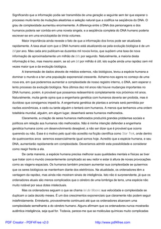 Significando que a informação podia ser transmitida de uma geração a seguinte sem ter que esperar o
processo muito lento de mutações aleatórias e seleção natural que a codifica na seqüência do DNA. O
grau de complexidade aumentou enormemente. A diferença entre o DNA dos personagens e dos
humanos poderia ser contida em uma novela singela, e a seqüência completa do DNA humano poderia
escrever-se em uma enciclopédia de trinta volumes.
Maior importância ainda reveste o fato de que a informação dos livros pode ser atualizada
rapidamente. A taxa atual com que o DNA humano está atualizando-se pela evolução biológica é de um
bit por ano. Mas cada ano publicam-se duzentos mil novos livros, que supõem uma taxa de nova
informação de aproximadamente um milhão de bits por segundo. Naturalmente, a maioria desta
informação é lixo, mas mesmo assim, se só um bit por milhão é útil, isto supõe ainda uma rapidez cem mil
vezes maior que a da evolução biológica.
A transmissão de dados através de médios externos, não biológicos, levou a espécie humana a
dominar o mundo e a ter uma população exponencial crescente. Achamo-nos agora no começo de uma
nova era, em que poderemos aumentar a complexidade de nosso registro interno, o DNA, sem esperar o
lento processo da evolução biológica. Nos últimos dez mil anos não houve mudanças importantes no
DNA humano, porém, é provável que possamos redesenhá-lo completamente nos próximos mil anos.
Naturalmente, muita gente opina que a engenharia genética com humanos deveria ser proibida, mas é
duvidoso que consigamos impedi-la. A engenharia genética de plantas e animais será permitida por
razões econômicas, e cedo ou tarde alguém o tentará com humanos. A menos que tenhamos uma ordem
totalitária mundial, alguém, em algum lugar, desenhará seres humanos melhorados.
Claramente, a criação de seres humanos melhorados produzirá grandes problemas sociais e
políticos em relação aos humanos não melhorados. Não é minha intenção defender a engenharia
genética humana como um desenvolvimento desejável, a não ser dizer que é provável que ocorra
querendo ou não. Esse é o motivo pelo qual não acredito na ficção científica como Star Trek, onde dentro
de quatrocentos anos seremos essencialmente igual somos hoje. Acredito que a espécie humana, e seu
DNA, aumentarão rapidamente em complexidade. Deveríamos admitir esta possibilidade e considerar
como reagir frente a ela.
De certa maneira, a espécie humana precisa melhorar suas qualidades mentais e físicas se tiver
que tratar com o mundo crescentemente complicado ao seu redor e estar à altura de novas provocações
como as viagens espaciais. Os humanos também precisam aumentar sua complexidade se quisermos
que os seres biológicos se mantenham diante dos eletrônicos. Na atualidade, os ordenadores têm a
vantagem da rapidez, mas ainda não mostram sinais de inteligência. Isto não é surpreendente, já que os
ordenadores atuais são menos complicados que o cérebro de uma lombriga de terra, uma espécie não
muito notável por seus dotes intelectuais.
Mas os ordenadores seguem o que se chama lei de Moore: sua velocidade e complexidade se
duplicam a cada dezoito meses. É um dos crescimentos exponenciais que claramente não podem seguir
indefinidamente. Entretanto, provavelmente continuará até que os ordenadores alcancem uma
complexidade semelhante a do cérebro humano. Alguns afirmam que os ordenadores nunca mostrarão
autêntica inteligência, seja qual for. Todavia, parece-me que se moléculas químicas muito complicadas
PDF Creator - PDF4Free v2.0 http://www.pdf4free.com
 