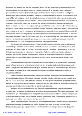 funcionam nos cérebros e fazem-nos inteligentes, então, circuitos eletrônicos igualmente complicados
conseguirão que os ordenadores atuem de maneira inteligente. E se chegarem a ser inteligentes,
presumivelmente, desenharão ordenadores que tenham inclusive maior complexidade e inteligência.
Esse aumento de complexidade biológica e eletrônica prosseguirá indefinidamente, ou existe algum limite
natural? Do lado biológico, o limite da inteligência humana foi estabelecido até o presente pelo tamanho
do cérebro que passa pelo conduto materno. Como vi o nascimento de meus três filhos, sei quão difícil é
que saia a cabeça. Mas espero que no século que acabamos de iniciar conseguiremos desenvolver
bebês no exterior do corpo humano, de maneira que esta limitação ficará eliminada. Em última instância,
entretanto, o crescimento do tamanho do cérebro humano mediante a engenharia genética encontrar-se-á
com o problema de que os mensageiros químicos do corpo responsáveis por nossa atividade mental são
relativamente lentos. O que significa que aumentos posteriores na complexidade do cérebro se realizarão
às custas de sua velocidade. Podemos ser muito rápidos ou muito inteligentes, mas não ambas as coisas
de uma vez. Mesmo assim, acredito que chegaremos a ser muito mais inteligentes que a maioria dos
personagens de Star Trek, embora isto, em realidade, não seja muito difícil.
Os circuitos eletrônicos apresentam o mesmo problema de compromisso entre complexidade e
velocidade que o cérebro humano. Neles, entretanto, os sinais são elétricos em vez de químicos, e se
propagam com a velocidade da luz, que é muito mais elevada. Entretanto, a velocidade da luz já é um
limite prático no desenho de ordenadores mais rápidos. Podemos melhorar a situação reduzindo o
tamanho dos circuitos, mas em última instância, haverá um limite fixado pela natureza atômica da
matéria. Mesmo assim, ainda fica um bom trecho de caminho por percorrer antes de chegar a esta
barreira.
Outra maneira de aumentar a complexidade dos circuitos eletrônicos mantendo sua velocidade é
copiar o funcionamento do cérebro humano. Este não tem uma só unidade central de processamento —
CPU— que processe em série todas as instruções, a não ser milhões de processadores que trabalham
em paralelo simultaneamente. Este processamento maciço em paralelo será também o futuro da
inteligência eletrônica.
Caso que não nos auto destruirmos nos próximos séculos, é provável que nos disseminemos
primeiro pelos planetas do sistema solar e a seguir pelos das estrelas próximas, mas não passará como
no Star Trek ou Babylon 5, em que há uma nova raça de seres quase humanos em quase cada sistema
estrelar. A espécie humana teve sua forma atual só durante uns dois milhões de anos dos quinze milhões
de anos, aproximadamente, transcorridos da grande explosão inicial.
Portanto, inclusive se desenvolver vida em outros sistemas estelares, as possibilidades de
encontrá-la em um estádio reconhecidamente humano são muito pequenas. É provável que qualquer vida
extraterrestre que achemos seja muito mais primitiva ou muito mais avançada. Se for mais avançada, por
que não se disseminou pela galáxia e visitou a Terra? Se tivessem vindo extraterrestres, seriam notados:
seria mais como o filme Independence Day que como E.T.
Assim, como explicarmos a ausência de visitantes extra-terrestres? Poderia ser que uma espécie
avançada conhecesse nossa existência, porém, deixaram-nos cozer em nosso molho primitivo.
Entretanto, é duvidoso que seja considerada uma forma inferior de vida: preocupamo-nos de quantos
PDF Creator - PDF4Free v2.0 http://www.pdf4free.com
 
