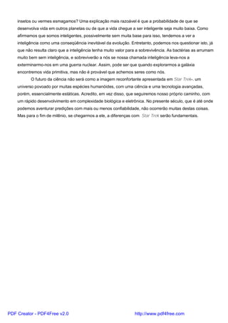 insetos ou vermes esmagamos? Uma explicação mais razoável é que a probabilidade de que se
desenvolva vida em outros planetas ou de que a vida chegue a ser inteligente seja muito baixa. Como
afirmamos que somos inteligentes, possivelmente sem muita base para isso, tendemos a ver a
inteligência como uma conseqüência inevitável da evolução. Entretanto, podemos nos questionar isto, já
que não resulta claro que a inteligência tenha muito valor para a sobrevivência. As bactérias as arrumam
muito bem sem inteligência, e sobreviverão a nós se nossa chamada inteligência leva-nos a
exterminarmo-nos em uma guerra nuclear. Assim, pode ser que quando explorarmos a galáxia
encontremos vida primitiva, mas não é provável que achemos seres como nós.
O futuro da ciência não será como a imagem reconfortante apresentada em Star Trek-. um
universo povoado por muitas espécies humanóides, com uma ciência e uma tecnologia avançadas,
porém, essencialmente estáticas. Acredito, em vez disso, que seguiremos nosso próprio caminho, com
um rápido desenvolvimento em complexidade biológica e eletrônica. No presente século, que é até onde
podemos aventurar predições com mais ou menos confiabilidade, não ocorrerão muitas destas coisas.
Mas para o fim de milênio, se chegarmos a ele, a diferenças com Star Trek serão fundamentais.
PDF Creator - PDF4Free v2.0 http://www.pdf4free.com
 