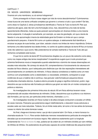 CAPÍTULO 7
OS NOVOS UNIVERSOS MEMBRANA
Vivemos em uma membrana, ou só somos hologramas?
Como prosseguirá no futuro nossa viagem por trás de novos descobrimentos? Culminaremos
nossa busca de uma teoria unificada completa que governe o universo e tudo o que contém? De fato,
como disse no Capítulo 2, talvez já tivéssemos identificado a Teoria de Tudo na teoria M. Pelo que
sabemos até agora, esta não tem uma formulação única, mas, descobrimos uma rede de teorias
aparentemente diferentes, todas as quais parecem aproximações em diversos limites a uma mesma
teoria subjacente. A situação é semelhante, por exemplo, ao caso da gravitação, em que a teoria de
Newton é uma aproximação à teoria da relatividade geral de Einstein no limite em que o campo
gravitacional é pequeno. A teoria M é como um quebra-cabeças: é relativamente fácil identificar e
encaixar as peças de suas bordas, quer dizer, estudar a teoria nos limites de menor importância. Embora
tenhamos uma idéia bastante boa destes limites, no centro do quebra-cabeças da teoria M fica um buraco
onde não sabemos o que ocorre. Não pretendemos ter achado realmente a Teoria de Tudo até que
tenhamos completado este buraco.
O que há no centro da teoria M? Encontraremos dragões (ou um pouco tão estranho como eles),
como nos mapas antigos das terras inexploradas? A experiência sugere que é muito provável que
achemos fenômenos novos e inesperados quando estendermos o domínio de nossas observações em
escalas mais reduzidas. No começo do século XX, compreendíamos o funcionamento da natureza em
escalas da física clássica, que é adequada para distâncias que vão das separações interestelares até
aproximadamente um centésimo de milímetro. A física clássica considerava a matéria como um meio
contínuo com propriedades como a elasticidade e a viscosidade, entretanto, começaram a surgir
evidências de que a matéria não é contínua, mas granular: está formada por pequenos blocos
constituintes chamados átomos. A palavra átomo procede do grego e significa indivisível, porém, logo
descobriu-se que os átomos são formados por elétrons que giram ao redor de um núcleo composto por
prótons e nêutrons.
As investigações dos primeiros trinta anos do século XX em física atômica levaram nossa
compreensão até escalas milionésimas de milímetro. Então, descobrimos que os prótons e os nêutrons
são formados, por sua vez, por partículas ainda menores, chamadas quarks.
As investigações recentes em física nuclear e de altas energias conduziram a escalas um bilhão
de vezes menores. Pareceria que poderíamos seguir indefinidamente, e descobrir novas estruturas a
escalas cada vez mais reduzidas. Todavia, há um limite nesta série, tal como o há nas séries de bonecas
russas no interior de outras bonecas russas.
Ao final, chega-se à boneca menor, que já não é possível abrir. Em física, a menor boneca é a
chamada escala de Planck. Para sondar distâncias menores necessitaríamos partículas de energias tão
elevadas que se encerrariam em buracos negros. Não sabemos exatamente qual é a longitude
fundamental de Planck na teoria M, mas, poderia ser da ordem de um milímetro dividido por cem milhões
de trilhões de trilhões. Os aceleradores de partículas capazes de sondar distâncias tão pequenas teriam
PDF Creator - PDF4Free v2.0 http://www.pdf4free.com
 