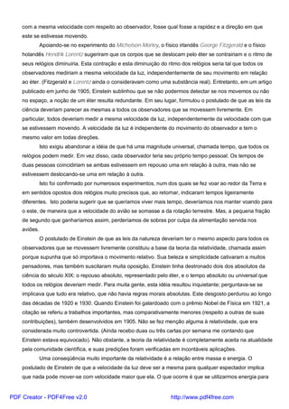 com a mesma velocidade com respeito ao observador, fosse qual fosse a rapidez e a direção em que
este se estivesse movendo.
Apoiando-se no experimento do Michelson-Morley, o físico irlandês George Fitzgerald e o físico
holandês Hendrik Lorentz sugeriram que os corpos que se deslocam pelo éter se contrairiam e o ritmo de
seus relógios diminuiria. Esta contração e esta diminuição do ritmo dos relógios seria tal que todos os
observadores mediriam a mesma velocidade da luz, independentemente de seu movimento em relação
ao éter. (Fitzgerald e Lorentz ainda o consideravam como uma substância real). Entretanto, em um artigo
publicado em junho de 1905, Einstein sublinhou que se não podermos detectar se nos movemos ou não
no espaço, a noção de um éter resulta redundante. Em seu lugar, formulou o postulado de que as leis da
ciência deveriam parecer as mesmas a todos os observadores que se movessem livremente. Em
particular, todos deveriam medir a mesma velocidade da luz, independentemente da velocidade com que
se estivessem movendo. A velocidade da luz é independente do movimento do observador e tem o
mesmo valor em todas direções.
Isto exigiu abandonar a idéia de que há uma magnitude universal, chamada tempo, que todos os
relógios podem medir. Em vez disso, cada observador teria seu próprio tempo pessoal. Os tempos de
duas pessoas coincidiriam se ambas estivessem em repouso uma em relação à outra, mas não se
estivessem deslocando-se uma em relação à outra.
Isto foi confirmado por numerosos experimentos, num dos quais se fez voar ao redor da Terra e
em sentidos opostos dois relógios muito precisos que, ao retornar, indicaram tempos ligeiramente
diferentes. Isto poderia sugerir que se queríamos viver mais tempo, deveríamos nos manter voando para
o este, de maneira que a velocidade do avião se somasse a da rotação terrestre. Mas, a pequena fração
de segundo que ganharíamos assim, perderíamos de sobras por culpa da alimentação servida nos
aviões.
O postulado de Einstein de que as leis da natureza deveriam ter o mesmo aspecto para todos os
observadores que se movessem livremente constituiu a base da teoria da relatividade, chamada assim
porque supunha que só importava o movimento relativo. Sua beleza e simplicidade cativaram a muitos
pensadores, mas também suscitaram muita oposição. Einstein tinha destronado dois dos absolutos da
ciência do século XIX: o repouso absoluto, representado pelo éter, e o tempo absoluto ou universal que
todos os relógios deveriam medir. Para muita gente, esta idéia resultou inquietante; perguntava-se se
implicava que tudo era relativo, que não havia regras morais absolutas. Este desgosto perdurou ao longo
das décadas de 1920 e 1930. Quando Einstein foi galardoado com o prêmio Nobel de Física em 1921, a
citação se referiu a trabalhos importantes, mas comparativamente menores (respeito a outras de suas
contribuições), também desenvolvidos em 1905. Não se fez menção alguma à relatividade, que era
considerada muito controvertida. (Ainda recebo duas ou três cartas por semana me contando que
Einstein estava equivocado). Não obstante, a teoria da relatividade é completamente aceita na atualidade
pela comunidade científica, e suas predições foram verificadas em incontáveis aplicações.
Uma conseqüência muito importante da relatividade é a relação entre massa e energia. O
postulado de Einstein de que a velocidade da luz deve ser a mesma para qualquer espectador implica
que nada pode mover-se com velocidade maior que ela. O que ocorre é que se utilizarmos energia para
PDF Creator - PDF4Free v2.0 http://www.pdf4free.com
 