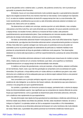 que ser tão grandes como o sistema solar, e, portanto, não podemos construí-los, nem é provável que
aprovarão no presente clima financeiro .
Entretanto, houve um novo desenvolvimento muito excitante segundo o qual poderíamos descobrir
alguns dos dragões da teoria M de uma maneira mais fácil (e mais barata). Como expliquei nos Capítulos
2 e 3, na rede de modelos matemáticos da teoria M o espaço-tempo tem dez ou onze dimensões. Até
muito recentemente, acreditávamos que as seis ou sete dimensões adicionais estariam enroladas num
pequeno raio. Seria como com os cabelos.
Se observarmos um cabelo com uma lupa, veremos que tem um certo diâmetro, mas a simples
vista parece uma linha muito fina, sem outra dimensão que a longitude. Um pouco parecido ocorreria com
o espaço-tempo: às escalas humana, atômica ou inclusive da física nuclear, este pareceria
quadridimensional e aproximadamente plano. Caso sondássemos em menores escalas utilizando
partículas de energia muito elevada, veríamos que tem dez ou onze dimensões.
Se todas as dimensões adicionais fossem muito pequenas, seria muito difícil observá-las. Sugeriu-
se, recentemente, que algumas das dimensões adicionais seriam comparativamente grandes ou inclusive
infinitas. Esta idéia tem a grande vantagem (ao menos para um positivista como eu) de poder ser
submetida a prova na próxima geração de aceleradores de partículas ou mediante medidas muito
precisas do comportamento da força da gravidade a distâncias muito pequenas. Tais observações
delatariam se a teoria está equivocada ou confirmar experimentalmente a presença de outras dimensões
extensas.
A idéia de dimensões adicionais extensas é muito excitante para nossa busca do modelo ou teoria
última. Implica que vivemos em um universo membrana, quer dizer, uma superfície ou membrana
quadridimensional em um espaço-tempo de dimensionalidade mais elevada.
A matéria e as forças não gravitacionais, como por exemplo, a força elétrica, estariam confinadas
em tal membrana. Assim, tudo o que não fora gravitação se comportaria como se estivesse em quatro
dimensões. Em particular, a força elétrica entre um núcleo atômico e os elétrons que giram a seu redor
diminuiria com a distância na forma adequada para que os átomos sejam estáveis frente a uma possível
queda dos elétrons para o núcleo.
Isso concordaria com o princípio antrópico segundo o qual o universo está adequado para a
existência de vida inteligente: se os átomos não fossem estáveis, não estaríamos aqui para observar o
universo e nos perguntar por que é quadridimensional.
Ao contrário, a gravidade, em forma de curvatura do espaço, permearia todo o volume do espaço-
tempo de dimensionalidade superior. Isso significaria que se comportaria de maneira diferente às outras
forças que experimentamos: como a gravidade se disseminaria pelas dimensões adicionais, diminuiria
com a distância mais rapidamente do que esperaríamos.
Se esta diminuição mais rápida da força gravitacional se estendesse a distâncias astronômicas, já
teríamos notado seus efeitos nas órbitas dos planetas. De fato, estas resultariam instáveis, tal como o
indiquei no Capítulo 3: os planetas cairiam ao Sol ou escapariam à escuridão e o frio interestelares.
Mas, isto não ocorreria se as dimensões adicionais terminassem em outra membrana não muito distante
da nossa. Neste caso, a gravidade não poderia pulverizar-se livremente à distâncias maiores que a
PDF Creator - PDF4Free v2.0 http://www.pdf4free.com
 