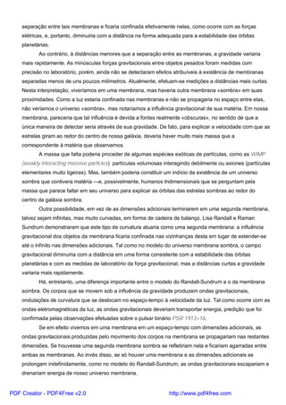 separação entre tais membranas e ficaria confinada efetivamente nelas, como ocorre com as forças
elétricas, e, portanto, diminuiria com a distância na forma adequada para a estabilidade das órbitas
planetárias.
Ao contrário, à distâncias menores que a separação entre as membranas, a gravidade variaria
mais rapidamente. As minúsculas forças gravitacionais entre objetos pesados foram medidas com
precisão no laboratório, porém, ainda não se detectaram efeitos atribuíveis à existência de membranas
separadas menos de uns poucos milímetros. Atualmente, efetuam-se medições a distâncias mais curtas.
Nesta interpretação, viveríamos em uma membrana, mas haveria outra membrana «sombra» em suas
proximidades. Como a luz estaria confinada nas membranas e não se propagaria no espaço entre elas,
não veríamos o universo «sombra», mas notaríamos a influência gravitacional de sua matéria. Em nossa
membrana, pareceria que tal influência é devida a fontes realmente «obscuras», no sentido de que a
única maneira de detectar seria através de sua gravidade. De fato, para explicar a velocidade com que as
estrelas giram ao redor do centro de nossa galáxia, deveria haver muito mais massa que a
correspondente à matéria que observamos.
A massa que falta poderia proceder de algumas espécies exóticas de partículas, como as WIMP
(weakly interacting massive particles) partículas volumosas interagindo debilmente ou axiones (partículas
elementares muito ligeiras). Mas, também poderia constituir um indício da existência de um universo
sombra que contivera matéria —e, possivelmente, humanos tridimensionais que se perguntam pela
massa que parece faltar em seu universo para explicar as órbitas das estrelas sombras ao redor do
centro da galáxia sombra.
Outra possibilidade, em vez de as dimensões adicionais terminarem em uma segunda membrana,
talvez sejam infinitas, mas muito curvadas, em forma de cadeira de balanço. Lisa Randall e Raman
Sundrum demonstraram que este tipo de curvatura atuaria como uma segunda membrana: a influência
gravitacional dos objetos da membrana ficaria confinada nas vizinhanças desta em lugar de estender-se
até o infinito nas dimensões adicionais. Tal como no modelo do universo membrana sombra, o campo
gravitacional diminuiria com a distância em uma forma consistente com a estabilidade das órbitas
planetárias e com as medidas de laboratório da força gravitacional, mas a distâncias curtas a gravidade
variaria mais rapidamente.
Há, entretanto, uma diferença importante entre o modelo do Randall-Sundrum e o da membrana
sombra. Os corpos que se movem sob a influência da gravidade produzem ondas gravitacionais,
ondulações de curvatura que se deslocam no espaço-tempo à velocidade da luz. Tal como ocorre com as
ondas eletromagnéticas da luz, as ondas gravitacionais deveriam transportar energia, predição que foi
confirmada pelas observações efetuadas sobre o pulsar binário PSR 1913+16.
Se em efeito vivemos em uma membrana em um espaço-tempo com dimensões adicionais, as
ondas gravitacionais produzidas pelo movimento dos corpos na membrana se propagariam nas restantes
dimensões. Se houvesse uma segunda membrana sombra se refletiriam nela e ficariam agarradas entre
ambas as membranas. Ao invés disso, se só houver uma membrana e as dimensões adicionais se
prolongam indefinidamente, como no modelo do Randall-Sundrum, as ondas gravitacionais escapariam e
drenariam energia de nosso universo membrana.
PDF Creator - PDF4Free v2.0 http://www.pdf4free.com
 