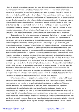 coisas do universo, a flutuações quânticas. Tais flutuações provocariam a aparição e desaparecimento
espontâneo de membranas. A criação quântica de uma membrana se pareceria em certo modo à
formação de uma borbulha de vapor em água fervendo. A água líqüida está formada por milhares de
milhões de moléculas de H2O unidas pela atração entre vizinhos próximos. À medida que a água se
esquenta, as moléculas se deslocam mais rapidamente e ricocheteiam umas contra as outras com maior
energia. Em algumas ocasiões, estas colisões dão às moléculas velocidades tão elevadas que algumas
delas se liberam de seus enlaces e formam uma diminuta borbulha de vapor rodeada de água. Esta
borbulha crescerá (ou se encolherá) de maneira aleatória à medida que novas moléculas do líqüido
unem-se às do vapor (ou vice-versa). A maioria das borbulhas de vapor voltarão a paralisar no líqüido,
mas algumas delas superarão um certo tamanho crítico por cima do qual é quase seguro que sigam
crescendo. Estas borbulhas grandes em expansão são as que observamos quando a água ferve.
O comportamento dos universos membrana seria parecido. O princípio de incerteza permitiria
que se formassem universos membrana a partir de nada, como borbulhas cuja superfície seria a
membrana e cujo interior seria o espaço de dimensionalidade superior. As borbulhas muito pequenas
tenderiam a paralisar-se de novo e a desaparecer, mas é provável que as que crescessem, por
flutuações quânticas, por cima de um certo tamanho crítico seguissem crescendo. Pessoas que, como
nós, vivessem na membrana (a superfície da borbulha) acreditaria que o universo expande-se. Seria
como pintar galáxias na superfície de um globo e soprá-lo. As galáxias separariam-se, mas, nenhuma
delas corresponderia ao centro da expansão. Esperemos que nenhuma agulha cósmica crave o globo!
Segundo a proposta de ausência de contornos descrita no Capítulo 3, a criação espontânea de um
universo membrana teria, no tempo imaginário, uma história parecida com uma casca de noz: quer dizer,
uma esfera quadridimensional, como a superfície da Terra, com duas dimensões a mais. A diferença
essencial é que a casca de noz descrita no Capítulo 3 estava vazia: a esfera quadridimensional não era a
fronteira entre um nada e as outras seis ou sete dimensões do espaço-tempo, que segundo a teoria M
deveriam ter tamanhos muito menores que a noz. Na nova imagem dos universos membrana, ao
contrário, a casca de noz estaria cheia: a história em tempo imaginário da membrana em que vivemos
corresponderia a uma esfera quadridimensional que seria o limite de uma borbulha de cinco dimensões
com as cinco ou seis dimensões restantes enroladas num raio muito pequeno.
A história da membrana no tempo imaginário determinaria sua história no tempo real. Neste, a
membrana se expandiria de maneira acelerada inflacionária, como a descrita no Capítulo 3. A história
mais provável de uma borbulha no tempo imaginário seria uma casca de noz lisa e perfeitamente
redonda. Entretanto, esta corresponderia, no tempo real, a uma membrana que se expandiria
indefinidamente de maneira inflacionária. Nela não se formariam galáxias e, portanto, não se
desenvolveria vida inteligente. Em troca, as histórias que não fossem perfeitamente lisas e redondas no
tempo imaginário teriam probabilidades menores, mas poderiam corresponder a um comportamento no
tempo real em que a membrana teria em princípio uma etapa de expansão acelerada inflacionária, mas,
que depois começaria a frear-se. Durante esta expansão desacelerada formar-se-iam galáxias e poderia
desenvolver-se vida inteligente. Assim, segundo o princípio antrópico explicado no Capítulo 3, só as
PDF Creator - PDF4Free v2.0 http://www.pdf4free.com
 