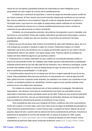 cascas de noz com ligeiras rugosidades poderiam ser observadas por seres inteligentes que se
perguntassem por que a origem do universo não foi perfeitamente liso.
À medida que a membrana se expandisse, o volume do espaço de dimensão superior contido em
seu interior cresceria. Ao final, haveria uma enorme borbulha rodeada pela membrana em que vivemos.
Mas vivemos realmente em uma membrana? Segundo a idéia da holografia descrita no Capítulo 2, a
informação sobre o que ocorre em uma região do espaço-tempo estaria codificada em sua fronteira.
Portanto, possivelmente vivemos em um universo quadridimensional porque somos a sombra na
membrana do que está ocorrendo no interior da borbulha.
Entretanto, de uma perspectiva positivista, não podemos nos perguntam o que é a realidade, uma
membrana ou uma borbulha? Ambas são modelos matemáticos que descrevem observações, e temos a
liberdade de utilizar o modelo que mais nos convenha. O que há fora da membrana? Há várias
possibilidades:
1. Poderia ser que não houvesse nada. Embora uma borbulha de vapor está rodeada por água, isto é só
uma analogia que nos ajuda a visualizar a origem do universo. Poderíamos imaginar um modelo
matemático que só fora uma membrana com um espaço de dimensão superior em seu interior mas sem
absolutamente nada em seu exterior, nem sequer espaço vazio. Podemos calcular as predições do
modelo sem fazer referência alguma ao que acontece o exterior.
2. Poderíamos ter um modelo matemático em que o exterior de uma borbulha estivesse contido no
exterior de outra borbulha similar. Em realidade, este modelo equivale matematicamente à possibilidade
analisada anteriormente de que não haja nada fora da membrana, mas a diferença é psicológica: a gente
se sente mais satisfeito situado no centro do espaço-tempo em lugar de achar-se em sua borda, mas
para um positivista as possibilidades 1 e 2 são iguais.
3. A borbulha poderia expandir-se em um espaço que não fora a imagem especular do que há em seu
interior. Esta possibilidade difere das duas anteriores e é mais parecida com o caso da água fervendo.
Nela, podem-se formar e expandir outras borbulhas. Se colidissem e se unissem com a borbulha em que
vivemos, os resultados poderiam ser catastróficos. Inclusive sugeriu-se que a grande explosão inicial
produziu-se por uma colisão entre membranas.
Os modelos de universos membranas são um tema candente de investigação. São altamente
especulativos, mas oferecem novos tipos de comportamento que podem ser submetidos a provas
observadas e explicariam porquê a gravidade parece ser tão débil. Poderia ser que na teoria fundamental
a gravidade fora muito forte, mas que sua disseminação nas dimensões adicionais nos fizesse parecer
fracos as distâncias suficientemente grandes na membrana em que vivemos.
Uma conseqüência disso seria que a longitude de Planck, a distância mais curta a qual podemos
sondar sem produzir um buraco negro, seria muito maior do que se segue da debilidade da gravidade em
nossa membrana quadridimensional. A menor boneca russa, a longitude de Planck, poderia não ser tão
pequena, depois de tudo, e poderia estar ao alcance dos futuros aceleradores de partículas. Inclusive já a
poderíamos ter descoberto se os EUA não tivessem tido um ataque de avareza em 1994, quando
cancelaram o SSC (Supercolisionador Supercondutor) embora já estivesse ao meio construir. Outros
aceleradores de partículas estão sendo construídos atualmente, como o LHC (Largue Hadron Collider,
PDF Creator - PDF4Free v2.0 http://www.pdf4free.com
 