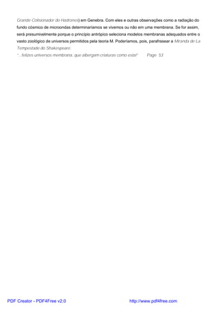 Grande Colisionador do Hadrones) em Genebra. Com eles e outras observações como a radiação do
fundo cósmico de microondas determinaríamos se vivemos ou não em uma membrana. Se for assim,
será presumivelmente porque o princípio antrópico seleciona modelos membranas adequados entre o
vasto zoológico de universos permitidos pela teoria M. Poderíamos, pois, parafrasear a Miranda de La
Tempestade do Shakespeare:
“...felizes universos membrana, que albergam criaturas como esta!” Page 53
PDF Creator - PDF4Free v2.0 http://www.pdf4free.com
 