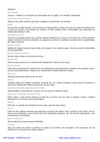 Glossário
Aceleração
Troca no módulo ou a dirección da velocidade de um objeto. Ver também Velocidade.
Acelerador de partículas
Máquina que pode acelerar partículas cargadas e incrementar sua energia.
ADN
Os dois fios de ADN formam uma estrutura na dupla hélice, unidos por pares de bases de maneira que
a estrutura parece uma escada em caracol. O ADN codifica toda a informação que necessitan as
células para produzir vida.
Buraco de verme
Tubo fino de espaço-tempo que conecta regiões distantes do universo. Os buracos de vermes também
podem conectar universos paralelos ou pequenos universos e poderiam proporcionar a possibilidade
de viajar no tempo.
Buraco negro
Região do espaço-tempo da qual nada, nem sequer a luz, pode escapar, devido a enorme intensidade
de sua gravidade.
Buraco negro primitivo
Buraco negro criado no universo primitivo.
Amplitude
Máxima altura de picos ou máxima profundidade dos vales de uma onda.
Antipartícula
Cada tipo de partícula de matéria tem sua antipartícula correspondente. Quando uma partícula choca-
se com sua antipartícula, aniquilam-se mutuamente restanto apenas energia.
Ano-Luz
Distância percorrida pela luz em um ano.
Átomo
Unidade básica da matéria ordinária, formada por um núcleo minúsculo (que consta de prótons e
nêutrons) rodeado por elétrons que giram ao seu redor.
Big Bang (grande explosão primordial)
Singularidade no princípio do universo, faz uns quinze milhões de anos.
Big crunch (grande implosão final)
Nome dado a uma forma possível ao final do universo, em que todo o espaço e toda a matéria
paralizam-se e formam uma singularidade.
Bosón
Partícula, ou padrão de vibração de uma corda, que tem spin inteiro.
Brana
Cada um dos objetos extensos que aparecem na teoria de cordas. Uma 1-brana é uma corda, uma 2-
brana uma membrana, uma 3-brana tem três dimensões extensas, etc. Em termos mais gerais, uma
p-brana tem p dimensões.
Anéis temporais
Nome dado às curvas temporais fechadas.
Campo
Algo que existe em todos os pontos do espaço e do tempo, em oposição a uma partícula, que só
existe em um só ponto num dado instante.
PDF Creator - PDF4Free v2.0 http://www.pdf4free.com
 