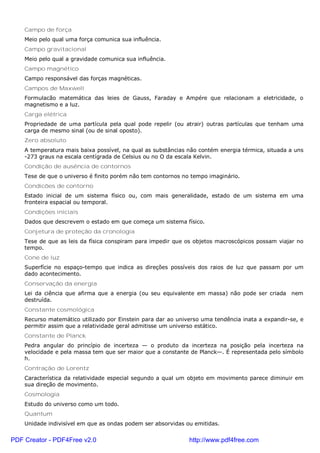 Campo de força
Meio pelo qual uma força comunica sua influência.
Campo gravitacional
Meio pelo qual a gravidade comunica sua influência.
Campo magnético
Campo responsável das forças magnéticas.
Campos de Maxwell
Formulacão matemática das leies de Gauss, Faraday e Ampére que relacionam a eletricidade, o
magnetismo e a luz.
Carga elétrica
Propriedade de uma partícula pela qual pode repelir (ou atrair) outras partículas que tenham uma
carga de mesmo sinal (ou de sinal oposto).
Zero absoluto
A temperatura mais baixa possível, na qual as substâncias não contém energia térmica, situada a uns
-273 graus na escala centígrada de Celsius ou no O da escala Kelvin.
Condição de ausência de contornos
Tese de que o universo é finito porém não tem contornos no tempo imaginário.
Condicões de contorno
Estado inicial de um sistema físico ou, com mais generalidade, estado de um sistema em uma
fronteira espacial ou temporal.
Condições iniciais
Dados que descrevem o estado em que começa um sistema físico.
Conjetura de proteção da cronologia
Tese de que as leis da física conspiram para impedir que os objetos macroscópicos possam viajar no
tempo.
Cone de luz
Superfície no espaço-tempo que indica as direções possíveis dos raios de luz que passam por um
dado acontecimento.
Conservação da energia
Lei da ciência que afirma que a energia (ou seu equivalente em massa) não pode ser criada nem
destruída.
Constante cosmológica
Recurso matemático utilizado por Einstein para dar ao universo uma tendência inata a expandir-se, e
permitir assim que a relatividade geral admitisse um universo estático.
Constante de Planck
Pedra angular do princípio de incerteza — o produto da incerteza na posição pela incerteza na
velocidade e pela massa tem que ser maior que a constante de Planck—. É representada pelo símbolo
h.
Contração de Lorentz
Característica da relatividade especial segundo a qual um objeto em movimento parece diminuir em
sua direção de movimento.
Cosmologia
Estudo do universo como um todo.
Quantum
Unidade indivisível em que as ondas podem ser absorvidas ou emitidas.
PDF Creator - PDF4Free v2.0 http://www.pdf4free.com
 