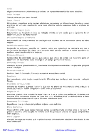 Corda
Objeto unidimensional fundamental que constitui um ingrediente essencial da teoria de cordas.
Corda fechada
Tipo de corda que tem forma de anel.
Corda cósmica
Objeto largo e pesado de seção transversal diminuta que poderia ter sido produzido durante as etapas
primitivas do universo. Atualmente, uma corda cósmica poderia atravessar toda a longitude do
universo.
Deslocamento para o azul
Encurtamento da longitude de onda da radiação emitida por um objeto que se aproxima de um
observador, devido ao efeito Doppler.
Deslocamento para o vermelho
Encurtamento da radiação emitida por um objeto que se afasta de um observador, devido ao efeito
Doppler.
Determinismo científico
Concepção do universo, sugerida por Laplace, como um mecanismo de relojoaria em que o
conhecimento completo do estado num momento dado permite predizer o estado completo em
qualquer outro instante anterior o posterior.
Dilatação temporal
Característica da relatividade especial que predisse que o fluxo do tempo será mais lento para um
observador em movimento, ou na presença de um campo gravitacional intenso.
Dimensão enrolada
Dimensão espacial que está enrolada, deformada ou comprimida numa escala tão pequena que pode
burlar a detecção.
Dimensão espacial
Qualquer das três dimensões do espaço-tempo que tem caráter espacial.
Dualidade
Correspondência entre teorias aparentemente diferentes que conduzem aos mesmos resultados
físicos.
Dualidade partícula/onda
Conceito da mecânica quântica segundo a qual não há diferenças fundamentais entre partículas e
ondas: as partículas podem comportar-se como ondas e vice-versa.
Eclipse de Sol
Produz-se quando a Lua se interpõe entre a Terra e o Sol, e produz um período de oscuridade que
costuma durar uns poucos minutos na Terra. Em 1919, a observação de um eclipse desde a África
Ocidental demostrou sem deixar lugar a dúvidas a relatividade geral.
Equação de Schrödinger
Equação que rege a evolução da função de onda na teoria quântica.
Efeito Cachemira
Presão atrativa entre duas placas metálicas planas e paralelas muito próximas entre si no vazio. A
presão é devido a uma redução no número usual das partículas virtuais no espaço compreendido
entre as placas.
Efeito Doppler
Variação da longitude de onda que se produz quando um observador desloca-se em relação a uma
fonte de radiação.
PDF Creator - PDF4Free v2.0 http://www.pdf4free.com
 