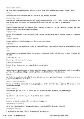 Efeito fotoelétrico
Fenômeno em que são expulsos elétrons de uma superficie metálica quando está exposta à luz.
Elétron
Partícula com carga negativa que gira em redor dos núcleos atômicos.
Energia do vazio
Energia que está presente inclusive no espaço aparentemente vazio. Tem a curiosa propriedade de
que, a diferencia da massa, sua presença faria que a expansão do universo se acelerasse.
Entropia
Medida de desordem de um sistema físico: número de redistribução das partes do sistema que não
implicam numa troca de seu aspecto global.
Espaço livre
Região de um espaço vazio completamente livre de campos, quer dezir, na qual não atua nenhuma
força.
Espaço-tempo
Espaço quadrimensional cujos pontos são os acontecimentos.
Espectro
Freqüências que compõem uma onda. A parte visívle do espectro solar pode ser observada no arco
iris.
Spin
Propriedade interna das partículas elementares relacionada porém não idêntica, a noção cotidiana de
rotação.
Estado estacionário
Estado que não varia com o tempo.
Estado fundamental
Estado de um sistema que corresponde à mínima energia.
Éter
Meio imaterial hipotético que se supunha encher todo o espaço. A idéia de que este meio é necessário
para a propagação da radiação eletromagnética resulta atualmente insustentável.
Fermión
Partícula, o padrão de vibração de uma corda, que tem spin semi-inteiro,- habitualmente é uma
partícula constituiente da matéria.
Figura de interferência
Figura ondulatória resultante da superposição de ondas emitidas desde pontos diferentes ou em
instantes diferentes.
Fisião nuclear
Processo em que um núcleo se rompe em dois ou mais núcleos menores, liberando energia.
Foton
Quantum de luz, é a menor parte do campo eletromagnético.
Freqüência
Em uma onda, número de ciclos completos por segundo.
Força eletromagnética
Força entre partículas com cargas elétricas do mesmo sinal (ou de sinais opostos).
Força gravitatória
É a mais débil das quatro forças fundamentais da natureza.
PDF Creator - PDF4Free v2.0 http://www.pdf4free.com
 