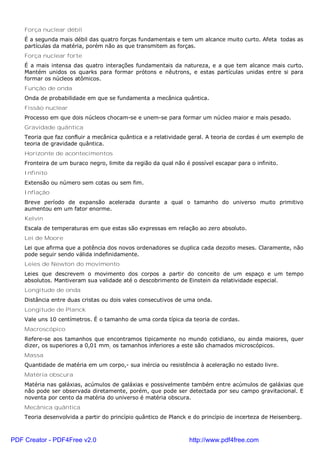 Força nuclear débil
É a segunda mais débil das quatro forças fundamentais e tem um alcance muito curto. Afeta todas as
partículas da matéria, porém não as que transmitem as forças.
Força nuclear forte
É a mais intensa das quatro interações fundamentais da natureza, e a que tem alcance mais curto.
Mantém unidos os quarks para formar prótons e nêutrons, e estas partículas unidas entre si para
formar os núcleos atômicos.
Função de onda
Onda de probabilidade em que se fundamenta a mecânica quântica.
Fissão nuclear
Processo em que dois núcleos chocam-se e unem-se para formar um núcleo maior e mais pesado.
Gravidade quântica
Teoria que faz confluir a mecânica quântica e a relatividade geral. A teoria de cordas é um exemplo de
teoria de gravidade quântica.
Horizonte de acontecimentos
Fronteira de um buraco negro, limite da região da qual não é possível escapar para o infinito.
Infinito
Extensão ou número sem cotas ou sem fim.
Inflação
Breve período de expansão acelerada durante a qual o tamanho do universo muito primitivo
aumentou em um fator enorme.
Kelvin
Escala de temperaturas em que estas são expressas em relação ao zero absoluto.
Lei de Moore
Lei que afirma que a potência dos novos ordenadores se duplica cada dezoito meses. Claramente, não
pode seguir sendo válida indefinidamente.
Leies de Newton do movimento
Leies que descrevem o movimento dos corpos a partir do conceito de um espaço e um tempo
absolutos. Mantiveram sua validade até o descobrimento de Einstein da relatividade especial.
Longitude de onda
Distância entre duas cristas ou dois vales consecutivos de uma onda.
Longitude de Planck
Vale uns 10 centímetros. É o tamanho de uma corda típica da teoria de cordas.
Macroscópico
Refere-se aos tamanhos que encontramos tipicamente no mundo cotidiano, ou ainda maiores, quer
dizer, os superiores a 0,01 mm; os tamanhos inferiores a este são chamados microscópicos.
Massa
Quantidade de matéria em um corpo,- sua inércia ou resistência à aceleração no estado livre.
Matéria obscura
Matéria nas galáxias, acúmulos de galáxias e possivelmente também entre acúmulos de galáxias que
não pode ser observada diretamente, porém, que pode ser detectada por seu campo gravitacional. E
noventa por cento da matéria do universo é matéria obscura.
Mecânica quântica
Teoria desenvolvida a partir do princípio quântico de Planck e do princípio de incerteza de Heisenberg.
PDF Creator - PDF4Free v2.0 http://www.pdf4free.com
 