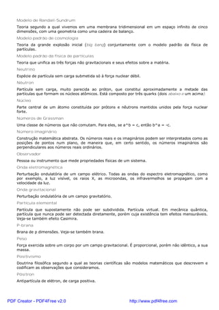 Modelo de Randall-Sundrum
Teoria segundo a qual vivemos em uma membrana tridimensional em um espaço infinito de cinco
dimensões, com uma geometria como uma cadeira de balanço.
Modelo padrão de cosmologia
Teoria da grande explosão inicial (big bang) conjuntamente com o modelo padrão da física de
partículas.
Modelo padrão da física de partículas
Teoria que unifica as três forças não gravitacionais e seus efeitos sobre a matéria.
Neutrino
Espécie de partícula sem carga submetida só à força nuclear débil.
Nêutron
Partícula sem carga, muito parecida ao próton, que constitui aproximadamente a metade das
partículas que formam os núcleos atômicos. Está composto por três quarks (dois abaixo e um acima).
Núcleo
Parte central de um átomo constituída por prótons e nêutrons mantidos unidos pela força nuclear
forte.
Números de Grassman
Uma classe de números que não comutam. Para eles, se a^b = c, então b^a = -c.
Número imaginário
Construção matemática abstrata. Os números reais e os imaginários podem ser interpretados como as
posições de pontos num plano, de maneira que, em certo sentido, os números imaginários são
perpendiculares aos números reais ordinários.
Observador
Pessoa ou instrumento que mede propriedades físicas de um sistema.
Onda eletromagnética
Perturbação ondulatória de um campo elétrico. Todas as ondas do espectro eletromagnético, como
por exemplo, a luz visível, os raios X, as microondas, os infravermelhos se propagam com a
velocidade da luz.
Onda gravitacional
Perturbação ondulatória de um campo gravitatório.
Partícula elemental
Partícula que supostamente não pode ser subdividida. Partícula virtual. Em mecânica quântica,
partícula que nunca pode ser detectada diretamente, porém cuja existência tem efeitos mensuráveis.
Veja-se também efeito Casimira.
P-brana
Brana de p dimensões. Veja-se também brana.
Peso
Força exercida sobre um corpo por um campo gravitacional. É proporcional, porém não idêntico, a sua
massa.
Positivismo
Doutrina filosófica segundo a qual as teorias científicas são modelos matemáticos que descrevem e
codificam as observações que consideramos.
Pósitron
Antipartícula de elétron, de carga positiva.
PDF Creator - PDF4Free v2.0 http://www.pdf4free.com
 