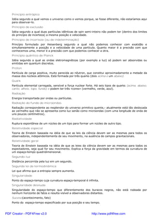 Princípio antrópico
Idéia segundo a qual vemos o universo como o vemos porque, se fosse diferente, não estaríamos aqui
para observar-lo.
Princípio de exclusão
Idéia segundo a qual duas partículas idênticas de spin semi-inteiro não podem ter (dentro dos limites
do princípio de incerteza) a mesma posição e velocidade.
Princípio de incerteza (ou de indeterminação)
Princípio formulado por Heisenberg segundo a qual não podemos conhecer com exatidão e
simultaneamente a posição e a velocidade de uma partícula. Quanto maior é a precisão com que
conhecemos uma, menor é a precisão com que podemos conhecer a otra.
Princípio quântico de Planck
Idéia segundo a qual as ondas eletromagnéticas (por exemplo a luz) só podem ser absorvidas ou
emitidas em quantum discretos.
Próton
Partícula de carga positiva, muito parecida ao nêutron, que constitui aproximadamente a metade da
massa dos núcleos atômicos. Está formada por três quarks (dois acima e um abaixo).
Quark
Partícula elemental carregada, sensível a força nuclear forte. Há seis tipos de quarks (acima, abaixo,
canto, alheio, topo, fundo) e podem ter três «cores» (vermelho, verde, azul).
Radiação
Energia transportada por ondas ou partículas.
Radiação do fundo de microondas
Radiação correspondente ao resplendor do universo primitivo quente,- atualmente está tão deslocada
ao vermelho que não se apresenta como luz senão como microondas (com uma longitude de onda de
uns poucos centímetros).
Radiatividade
Ruptura espontânea de um núcleo de um tipo para formar um núcleo de outro tipo.
Relatividade especial
Teoria de Einstein baseada na idéia de que as leis da ciência devem ser as mesmas para todos os
observadores, independentemente de seu movimento, na ausência de campos gravitacionais.
Relatividade geral
Teoria de Einstein baseada na idéia de que as leies da ciência devem ser as mesmas para todos os
espectadores, seja qual for seu movimento. Explica a força da gravidade em termos da curvatura de
um espaço-tempo quadridimensional.
Segundo-luz
Distância percorrida pela luz em um segundo.
Segunda lei da termodinâmica
Lei que afirma que a entropia sempre aumenta.
Singularidade
Ponto do espaço-tempo cuja curvatura espaço-temporal é infinita.
Singularidade desnuda
Singularidade do espaço-tempo que diferentemente dos buracos negros, não está rodeada por
nenhum horizonte de fatos e resulta visível a observadores distantes.
Suceso(acontecimento, fato)
Ponto do espaço-tempo especificado por sua posição e seu tempo.
PDF Creator - PDF4Free v2.0 http://www.pdf4free.com
 