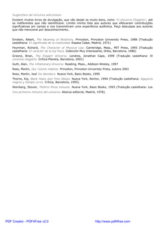 Sugestões de leituras adicionais
Existem muitos livros de divulgação, que vão desde os muito bons, como “O Universo Elegante”, até
os indiferentes que não identificarei. Limitei minha lista aos autores que efetuaram contribuições
significativas em campo e nos transmitiram uma experiência autêntica. Peço desculpas aos autores
que não mencionei por desconhecimento.
Einstein, Albert, The Meaning of Relativity, Princeton, Princeton University Press, 1988 (Tradução
castelhana: El significado de la relatividad, Espasa Calpe, Madrid, 1971)
Feynman, Richard, The Character of Physical Law, Cambridge, Mass., MIT Press, 1995 (Tradução
castelhana: El carácter de la ley física, Colección Muy Interesante, Orbis, Barcelona, 1986)
Greene, Brian, The Elegant Universe, Londres, Jonathan Cape, 1999 (Tradução castelhana: El
universo elegante, Crítica-Planeta, Barcelona, 2001)
Guth, Alan, The Inflationary Universe, Reading, Mass., Addison-Wesley, 1997
Rees, Martin, Our Costnic Habitat, Princeton, Princeton University Press, outono 2001
Rees, Martin, Jwsí Six Numbers, Nueva York, Basic Books, 1999
Thorne, Kip, Black Hales and Time Warps, Nueva York, Norton, 1994 (Tradução castelhana: Agujeros
negros y tiempo curvo, Crítica, Barcelona, 1995).
Weinberg, Steven, Thefirst three minutes, Nueva York, Basic Books, 1993 (Tradução castelhana: Los
tres primeros minutos del universo, Alianza editorial, Madrid, 1978).
PDF Creator - PDF4Free v2.0 http://www.pdf4free.com
 