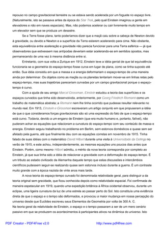 repouso no campo gravitacional terrestre ou se estava sendo acelerada por um foguete no espaço livre.
(Naturalmente, isto se passava antes da época do Star Trek, pelo qual Einstein imaginou a gente em
elevadores e não em naves espaciais). Mas, não podemos acelerar ou cair livremente muito tempo em
um elevador sem que se produza um desastre.
Se a Terra fosse plana, tanto poderíamos dizer que a maçã caiu sobre a cabeça de Newton devido
à gravidade, ou devido a Newton e a superfície da Terra estarem acelerando para cima. Não obstante,
esta equivalência entre aceleração e gravidade não parecia funcionar para uma Terra esférica — já que
observadores que estivessem nas antípodas deveriam estar acelerando-se em sentidos opostos, mas
permanecendo de uma vez à mesma distância entre si.
Entretanto, com sua volta a Zurique em 1912, Einstein teve a idéia genial de que tal equivalência
funcionaria se a geometria do espaço-tempo fosse curva em lugar de plana, como se tinha suposto até
então. Sua idéia consistiu em que a massa e a energia deformariam o espaço-tempo de uma maneira
ainda por determinar. Os objetos como as maçãs ou os planetas tentariam mover-se em linhas retas pelo
espaço-tempo, mas suas trajetórias pareceriam curvadas por um campo gravitacional porque o espaço-
tempo é curvo.
Com a ajuda de seu amigo Marcel Grossman, Einstein estudou a teoria das superfícies e os
espaços curvados que tinha sido desenvolvida, anteriormente, por Georg Friedrich Riemann como um
trabalho de matemática abstrata; a Riemann nem lhe tinha ocorrido que pudesse resultar relevante no
mundo real. Em 1913, Einstein e Grossman escreveram um artigo conjunto em que propuseram a idéia
de que o que consideramos forças gravitacionais são só uma expressão do fato de que o espaço-tempo
está curvo. Todavia, devido a um engano de Einstein (que era muito humano e, portanto, falível), não
puderam achar as equações que relacionam a curvatura do espaço-tempo com seu conteúdo de massa e
energia. Einstein seguiu trabalhando no problema em Berlim, sem estorvos domésticos e quase sem ser
afetado pela guerra, até que finalmente deu com as equações corretas em novembro de 1915. Tinha
falado de suas idéias com o matemático David Hilbert durante uma visita à Universidade da Gotinga no
verão de 1915, e este achou, independentemente, as mesmas equações uns poucos dias antes que
Einstein. Porém, como mesmo Hilbert admitiu, o mérito da nova teoria correspondia por completo ao
Einstein, já que sua tinha sido a idéia de relacionar a gravidade com a deformação do espaço-tempo. É
um tributo ao estado civilizado da Alemanha daquele tempo que estas discussões e intercâmbios
científicos pudessem seguir-se realizando quase sem estorvos incluso durante a guerra. É um contraste
muito grande com a época nazista de vinte anos mais tarde.
A nova teoria do espaço-tempo curvado foi denominada relatividade geral, para distinguir a da
teoria original sem gravidade, que ficou conhecida depois como relatividade espacial. Foi confirmada de
maneira espetacular em 1919, quando uma expedição britânica à África ocidental observou, durante um
eclipse, uma ligeira curvatura da luz de uma estrela ao passar perto do Sol. Isto constituía uma evidência
direta de que o espaço e o tempo são deformados, e provocou a maior mudança em nossa percepção do
universo desde que Euclides escreveu seus Elementos de Geometria por volta de 300 A. C.
Na teoria geral da relatividade de Einstein, o espaço e o tempo passaram a ser de um mero cenário
passivo em que se produzem os acontecimentos à participantes ativos na dinâmica do universo. Isto
PDF Creator - PDF4Free v2.0 http://www.pdf4free.com
 