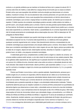 conduziu a um grande problema que se manteve na fronteira da física com o passar do século XX. O
universo está cheio de matéria, e esta deforma o espaço-tempo de tal sorte que os corpos se atraem.
Einstein achou que suas equações não admitiam nenhuma solução que descrevesse um universo
estático, invariável no tempo. Em vez de abandonar este universo perdurável, em que tanto ele como a
maioria da gente acreditavam, trocou suas equações lhes acrescentando um término denominado a
constante cosmológica, que curvava o espaço-tempo no sentido oposto, de maneira que os corpos se
repeliam. O efeito repulsivo da constante cosmológica poderia cancelar o efeito atrativo da matéria, e
permitir assim, uma solução estática para o universo. Esta foi uma das grandes oportunidades perdidas
da física teórica. Se Einstein se ativesse às suas equações originais, poderia haver predito que o universo
deve estar expandindo ou contraindo. Assim sendo, a possibilidade de um universo dependente do tempo
não foi tomada seriamente em consideração até as observações dos anos 1920 no telescópio de 100
polegadas do Monte Wilson.
Estas observações revelaram que quanto mais longe se acham as outras galáxias, com maior
velocidade se separam de nós. O universo está expandindo-se, e a distância entre duas galáxias
quaisquer aumenta regularmente com o tempo. Este descobrimento eliminou a necessidade de uma
constante cosmológica que proporcionasse uma solução estática para o universo. Anos depois, Einstein
disse que a constante cosmológica tinha sido o maior engano de sua vida. Agora, parece que poderia não
se tratar de um engano, depois de tudo: observações recentes, descritas no Capítulo 3, sugerem que
poderia haver, em efeito, uma pequena constante cosmológica.
A relatividade geral trocou completamente a análise sobre a origem e o destino do universo. Um
universo estático poderia existir sempre, ou ter sido criado há certo tempo em seu estado presente. Mas,
se as galáxias estão separando-se, isto significa que no passado deveriam ter estado mais juntas. Faz
uns quinze mil e milhões de anos, deveriam estar umas sobre as outras e a densidade deveria ter sido
muito elevada. Este estado foi denominado «átomo primitivo» pelo sacerdote católico Georges Lemaitre,
que foi o primeiro a investigar a origem do universo que atualmente denominamos Big Bang ou grande
explosão inicial.
Parece que Einstein nunca tomou a sério a grande explosão. Aparentemente, pensava que o
modelo singelo de um universo em expansão uniforme deixaria de ser válido se os movimentos das
galáxias retrocedessem, e que as pequenas velocidades laterais destas teriam evitado chocarem-se
umas com as outras. Pensava que o universo deveria ter uma fase prévia de contração e que teria
ricocheteado para a presente expansão ao chegar a uma densidade relativamente moderada. Todavia,
atualmente sabemos para que as reações nucleares no universo primitivo produzissem as quantidades de
elementos ligeiros que observamos a nosso redor, a densidade seria ao menos de umas dez toneladas
por centímetro cúbico, e que a temperatura deve ter alcançado os dez mil e milhões de graus. Além disso,
observações do fundo de microondas indicam que a densidade chegou, provavelmente, a um trilhão de
trilhões de trilhões de trilhões de trilhões de trilhões (1 seguido de 72 zeros) de toneladas por centímetro
cúbico. Atualmente, também sabemos que a teoria geral da relatividade de Einstein não permite que o
universo rebote de uma fase de contração à expansão atual. Como veremos no Capítulo 2, Roger
Penrose e eu conseguimos demonstrar que a relatividade geral prediz que o universo começou com a
PDF Creator - PDF4Free v2.0 http://www.pdf4free.com
 