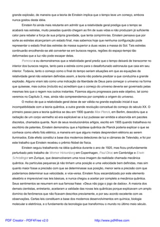grande explosão, de maneira que a teoria de Einstein implica que o tempo teve um começo, embora
nunca gostou desta idéia.
Einstein foi ainda mais relutante em admitir que a relatividade geral prediga que o tempo se
acabará nas estrelas, muito pesadas quando chegam ao fim de suas vidas e não produzam já suficiente
calor para rebater a força de sua própria gravidade, que tenta comprimi-las. Einstein pensava que por
sorte as estrelas alcançariam um estado final, mas sabemos hoje que nenhuma configuração pode
representar o estado final das estrelas de massa superior a duas vezes a massa do Sol. Tais estrelas
continuarão encolhendo-se até converter-se em buracos negros, regiões do espaço-tempo tão
deformadas que a luz não pode escapar delas.
Penrose e eu demonstramos que a relatividade geral prediz que o tempo deixará de transcorrer no
interior dos buracos negros, tanto para a estrela como para o desafortunado astronauta que caia em seu
interior. Todavia, tanto o começo como o final do tempo seriam situações em que as equações da
relatividade geral não estariam definidas assim, a teoria não poderia predizer a que conduziria a grande
explosão. Alguns viram isto como uma indicação da liberdade de Deus para começar o universo na forma
que quisesse, mas outros (incluído eu) acreditam que o começo do universo deveria ser governado pelas
mesmas leis que o regem nos outros instantes. Fizemos alguns progressos para este objetivo, tal como
veremos no Capítulo 3, mas, ainda não compreendemos por completo a origem do universo.
O motivo de que a relatividade geral deixe de ser válida na grande explosão inicial é sua
incompatibilidade com a teoria quântica, a outra grande revolução conceitual do começo do século XX. O
primeiro passo para a teoria quântica se deu em 1900 quando Max Planck, em Berlim, descobriu que a
radiação de um corpo vermelho só era explicável se a luz pudesse ser emitida e absorvida em pacotes
discretos, chamados quanta. Num de seus revolucionários artigos, escrito em 1905 quando trabalhava no
escritório de patentes, Einstein demonstrou que a hipótese quântica de Planck poderia explicar o que se
conhece como efeito foto elétrico, a maneira em que alguns metais desprendem elétrons ao serem
iluminados. Este efeito constitui a base dos modernos detectores de luz e câmaras de Televisão, e foi por
este trabalho que Einstein recebeu o prêmio Nobel de física.
Einstein seguiu trabalhando na idéia quântica durante o ano de 1920, mas ficou profundamente
perturbado pelo trabalho de Werner Heisenberg em Copenhagen, Paul Dirac em Cambridge e Erwin
Schrödinger em Zurique, que desenvolveram uma nova imagem da realidade chamada mecânica
quântica. As partículas pequenas já não tinham uma posição e uma velocidade bem definidas, mas sim
quanto maior fosse a precisão com que se determinasse sua posição, menor seria a precisão com que
poderíamos determinar sua velocidade, e vice-versa. Einstein ficou escandalizado por este elemento
aleatório e imprevisível nas leis básicas, e nunca chegou a aceitar por completo a mecânica quântica.
Seus sentimentos se resumem em sua famosa frase: «Deus não joga o jogo de dados». A maioria dos
demais cientistas, entretanto, aceitaram a validade das novas leis quânticas porque explicavam um amplo
domínio de fenômenos que não ficavam descritos previamente, e por seu acordo excelente com as
observações. Certas leis constituem a base dos modernos desenvolvimentos em química, biologia
molecular e eletrônica, e o fundamento da tecnologia que transformou o mundo no último meio século.
PDF Creator - PDF4Free v2.0 http://www.pdf4free.com
 