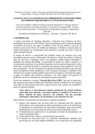 In Ortega, E. & Ulgiati, S. (editors): Proceedings of IV Biennial International Workshop “Advances in
            Energy Studies”. Unicamp, Campinas, SP, Brazil. June 16-19, 2004. Pages 65-72

O USO DA ÁGUA NAS MICRO-BACIAS HIDROGRÁFICAS DO SEMI-ÁRIDO
       DO NORDESTE BRASILEIRO E O CONCEITO BASE ZERO

   José Artur Padilha*; Mileine Furlanetti de Lima Zanghetin**; Enrique Ortega**
   *Instituto de Desenvolvimento Científico e Tecnológico de Xingó/ STR – Sistemas
   Técnicos Racionais Ltda.; ** Laboratório de Engenharia Ecológica e Informática
                                     Aplicada –
      Faculdade de Engenharia de Alimentos – Unicamp - Campinas, SP, Brasil

1. INTRODUÇÃO
A região semi-árida do Nordeste Brasileiro, conhecida como Polígono da Seca,
compreende uma área de 1.663.200 km2 com uma população total de aproximadamente
24 milhões de pessoas, das quais 14 milhões vivem na área urbana e cerca de 10
milhões na área rural. Desses 24 milhões de habitantes, 9 milhões (a maioria deles na
região rural) podem ser considerados como miseráveis, levando em conta o valor da
renda monetária mensal.
O regime de chuvas é caracterizado por períodos longos de estiagem com secas
devastadoras que provocam a “hibernação” das plantas e a morte dos animais. A falta de
água faz com que a população rural e das pequenas cidades fiquem submetidas a
condições de extrema dificuldade. A capacidade de suporte da região é pequena e o
desmatamento atualmente em acelerada progressão e já em enormes proporções a reduz
ainda mais. A história da região se caracteriza por grandes êxodos quando as secas são
mais prolongadas. As chuvas quando caem geram enxurradas destrutivas que saem das
bacias hidrográficas muito rapidamente e não conseguem recarregar os aqüíferos. Para
enfrentar essa situação a política pública atual coloca em prática a construção de açudes;
os quais, no entanto, não resolvem a situação e, em certos lugares, até agravam os
problemas, devido ao fenômeno de salinização das águas represadas.
Existe uma alternativa, o projeto ‘Conceito Base Zero (CBZ)’, que aqui se apresenta e
que surgiu da observação cuidadosa dos fenômenos naturais da região e de sua interação
com obras de infra-estrutura para reter a água de chuva. Este conceito foi construído a
partir do seguinte princípio:
       “Para obter-se o aproveitamento máximo permanente da energia incidente
       numa dada área agrícola, é necessário ajustar às condições do terreno aos
       fluxos naturais da água, favorecer sua retenção, sem que provoque
       salinização e otimizando o uso da biomassa e dos elementos do solo”.
Para satisfazer esse princípio são necessárias as seguintes condições:
   1) Apenas uma pequena área da bacia pode ser explorada para fins agrícolas
      enfatizando-se uma exploração de culturas permanentes como as de fruticulturas
      e respeitando as características da micro-bacia hidrográfica onde está inserida;
      lembrando que essa micro-bacia faz parte de uma bacia hidrográfica maior;
   2) O tamanho da área agrícola deve ser calculado em função da precipitação e da
      evapo-transpiração anual;
   3) A área agrícola deve situar-se a jusante da área preservada;
   4) O restante da micro-bacia deve ser explorada indiretamente mediante uma
      preservação de sua flora original submetida a um extrativismo em proporções