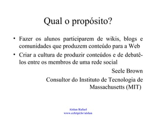Qual o propósito? Fazer os alunos participarem de wikis, blogs e comunidades que produzem conteúdo para a Web Criar a cultura de produzir conteúdos e de debatê-los entre os membros de uma rede social Seele Brown Consultor do Instituto de Tecnologia de Massachusetts (MIT)  