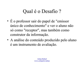 Qual é o Desafio ? É o professor sair do papel de "emissor único de conhecimento" e ver o aluno não só como "receptor", mas também como construtor da informação. A análise do conteúdo produzido pelo aluno é um instrumento de avaliação. 