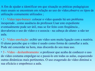 A fim de ajudar a identificar em que situação as práticas pedagógicas mais usuais se encontram em relação ao uso do vídeo,observe os tipos de utilização comumente utilizados ; 1 - Vídeo tapa-buraco:   colocar o vídeo quando há um problema inesperado , como ausência do professor.Usar este expediente eventualmente pode ser útil, mas se for feito com freqüência , desvaloriza o uso do vídeo e o associa - na cabeça do aluno- a não ter aula. 2 - Vídeo enrolação:   exibir um vídeo sem muita ligação com a matéria. O aluno percebe que o vídeo é usado como forma de camuflar a aula. Pode até concordar na hora, mas discorda do seu mau uso. 3 - Vídeo - deslumbramento:  o professor que acaba de conhecer o uso do vídeo costuma empolgar-se e passá-lo em todas as aulas, esquecendo outras dinâmicas mais pertinentes. O uso exagerado do vídeo diminui a sua eficácia e empobrece a aula. 