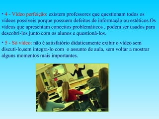 4 - Vídeo perfeição:  existem professores que questionam todos os  vídeos possíveis porque possuem defeitos de informação ou estéticos.Os vídeos que apresentam conceitos problemáticos , podem ser usados para descobri-los junto com os alunos e questioná-los. 5 - Só vídeo:   não é satisfatório didaticamente exibir o vídeo sem discuti-lo,sem integra-lo com  o assunto de aula, sem voltar a mostrar alguns momentos mais importantes. 