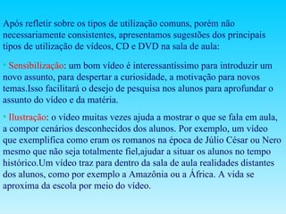 Após refletir sobre os tipos de utilização comuns, porém não necessariamente consistentes, apresentamos sugestões dos principais tipos de utilização de vídeos, CD e DVD na sala de aula:  Sensibilização :  um bom vídeo é interessantíssimo para introduzir um novo assunto, para despertar a curiosidade, a motivação para novos temas.Isso facilitará o desejo de pesquisa nos alunos para aprofundar o assunto do vídeo e da matéria. Ilustração :  o vídeo muitas vezes ajuda a mostrar o que se fala em aula, a compor cenários desconhecidos dos alunos. Por exemplo, um vídeo que exemplifica como eram os romanos na época de Júlio César ou Nero mesmo que não seja totalmente fiel,ajudar a situar os alunos no tempo histórico.Um vídeo traz para dentro da sala de aula realidades distantes dos alunos, como por exemplo a Amazônia ou a África. A vida se aproxima da escola por meio do vídeo.  