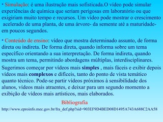 Simulação :  é uma ilustração mais sofisticada.O vídeo pode simular experiências de química que seriam perigosas em laboratório ou que exigiriam muito tempo e recursos. Um vídeo pode mostrar o crescimento  acelerado de uma planta, de uma árvore- da semente até a maturidade- em poucos segundos. Conteúdo de ensino :  vídeo que mostra determinado assunto, de forma direta ou indireta. De forma direta, quando informa sobre um tema específico orientando a sua interpretação. De forma indireta, quando mostra um tema, permitindo abordagens múltiplas, interdisciplinares.  Sugerimos começar por vídeos mais  simples  , mais fáceis e exibir depois vídeos mais  complexos  e difíceis, tanto do ponto de vista temático quanto técnico. Pode-se partir vídeos próximos à sensibilidade dos alunos, vídeos mais atraentes, e deixar para um segundo momento a exibição de vídeos mais artísticos, mais elaborados.  Bibliografia http://www.eproinfo.mec.gov.br/fra_def.php?sid=903EF9D4BED08D1495A743A688C2AA58 