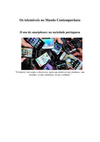 Os telemóveis no Mundo Contemporâneo
O uso de smartphones na sociedade portuguesa
“O telemóvel está sempre a oferecer-nos opções que podem ser mais produtivas, mais
divertidas ou mais estimulantes do que a realidade.”
 
