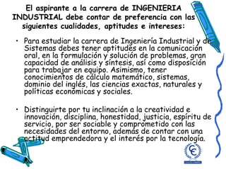 El aspirante a la carrera de INGENIERIA INDUSTRIAL debe contar de preferencia con las siguientes cualidades, aptitudes e intereses: Para estudiar la carrera de Ingeniería Industrial y de Sistemas debes tener aptitudes en la comunicación oral, en la formulación y solución de problemas, gran capacidad de análisis y síntesis, así como disposición para trabajar en equipo. Asimismo, tener conocimientos de cálculo matemático, sistemas, dominio del inglés, las ciencias exactas, naturales y políticas económicas y sociales. Distinguirte por tu inclinación a la creatividad e innovación, disciplina, honestidad, justicia, espíritu de servicio, por ser sociable y comprometido con las necesidades del entorno, además de contar con una actitud emprendedora y el interés por la tecnología. 