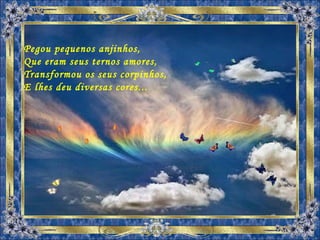 Pegou pequenos anjinhos, Que eram seus ternos amores, Transformou os seus corpinhos, E lhes deu diversas cores... 