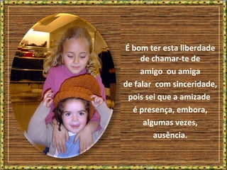 É bom ter esta liberdade
de chamar-te de
amigo ou amiga
de falar com sinceridade,
pois sei que a amizade
é presença, embora,
algumas vezes,
ausência.
 