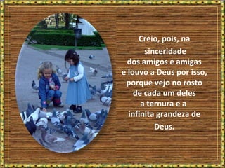 Creio, pois, na
sinceridade
dos amigos e amigas
e louvo a Deus por isso,
porque vejo no rosto
de cada um deles
a ternura e a
infinita grandeza de
Deus.
 