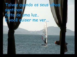 Talvez quando os seus olhos
sentirem
falta de uma luz..
E você quiser me ver...
 
