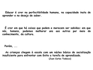 Educar é crer na perfectibilidade humana, na capacidade inata de aprender e no desejo de saber. É crer em que há coisas que podem e merecem ser sabidas; em que nós, homens, podemos melhorar uns aos outros por meio do conhecimento, da cultura. Porém, ... As crianças chegam à escola com um núcleo básico de socialização insuficiente para enfrentar com êxito a tarefa de aprendizado.  (Juan Carlos Tedesco) 