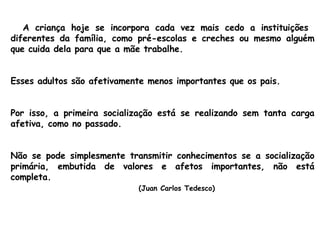 A criança hoje se incorpora cada vez mais cedo a instituições  diferentes da família, como pré-escolas e creches ou mesmo alguém que cuida dela para que a mãe trabalhe.  Esses adultos são afetivamente menos importantes que os pais.  Por isso, a primeira socialização está se realizando sem tanta carga afetiva, como no passado.  Não se pode simplesmente transmitir conhecimentos se a socialização primária, embutida de valores e afetos importantes, não está completa.  (Juan Carlos Tedesco) 