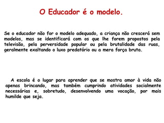 Se o educador não for o modelo adequado, a criança não crescerá sem modelos, mas se identificará com os que lhe forem propostos pela televisão, pela perversidade popular ou pela brutalidade das ruas, geralmente exaltando o luxo predatório ou a mera força bruta. O Educador é o modelo. A escola é o lugar para aprender que se mostra amor à vida não apenas brincando, mas também cumprindo atividades socialmente necessárias e, sobretudo, desenvolvendo uma vocação, por mais humilde que seja. 