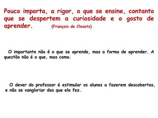 Pouco importa, a rigor, o que se ensine, contanto que se despertem a curiosidade e o gosto de aprender.  (François de Closets) O importante não é o que se aprende, mas a forma de aprender. A questão não é o que, mas como. O dever do professor é estimular os alunos a fazerem descobertas, e não se vangloriar das que ele fez. 
